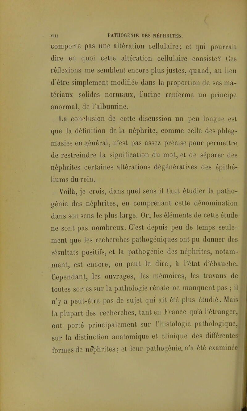 comporte pas une altération cellulaire; et qui pourrait dire en quoi cette altération cellulaire consiste? Ces réflexions me semblent encore plus justes, quand, au lieu d'être simplement modifiée dans la proportion de ses ma- tériaux solides normaux, l'urine renferme un principe anormal, de l'albumine. La conclusion de cette discussion un peu longue est que la définition de la néphrite, comme celle des phleg- masies en général, n'est pas assez précise pour permettre de restreindre la signification du mot, et de séparer des néphrites certaines altérations dégénératives des épithé- liums du rein. Voilà, je crois, dans quel sens il faut étudier la patho- génie des néphrites, en comprenant cette dénomination dans son sens le plus large. Or, les éléments de cette étude ne sont pas nombreux. C'est depuis peu de temps seule- ment que les recherches pathogéniques ont pu donner des résultats positifs, et la pathogénie des néphrites, notam- ment, est encore, on peut le dire, à l'état d'ébauche. Cependant, les ouvrages, les mémoires, les travaux de toutes sortes sur la pathologie rénale ne manquent pas ; il n'y a peut-être pas de sujet qui ait été plus étudié. Mais la plupart des recherches, tant en France qu'à l'étranger, ont porté principalement sur l'histologie pathologique, sur la distinction anatomiquc et clinique des différentes formes de né'phrites; et leur pathogénie, n'a été examinée