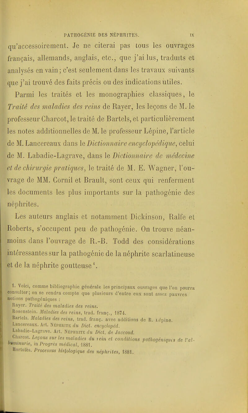 qu'accessoirement. Je ne citerai pas tous les ouvrages français, allemands, anglais, etc., que j'ai lus, traduits et analysés en vain ; c'est seulement dans les travaux suivants que j'ai trouvé des faits précis ou des indications utiles. Parmi les traités et les monographies classiques, le Traité des maladies des reins de Rayer, les leçons de M. le professeur Charcot, le traité de Bartels, et particulièrement les notes additionnelles de M. le professeur Lépine, l'article de M. Lancereaux dans le Dictionnaire encyclopédique, celui de M. Labadie-Lagrave, dans le Dictionnaire de médecine et de chirurgie pratiques, le traité de M. E, Wagner, l'ou- vrage de MM. Cornil et Brault, sont ceux qui renferment les documents les plus importants sur la pathogénie des néphrites. Les auteurs anglais et notamment Dickinson, Ralfe el Roberts, s'occupent peu de pathogénie. On trouve néan- moins dans l'ouvrage de R.-B. Todd des considérations intéressantes sur la pathogénie de la néphrite scarlatineuse et de la néphrite goutteuse ^ 1. Voici, comme bibliographie générale les principaux ouvrages que l'on pourra consulter; on se rendra compte que plusieurs d'entre eux sont assez pauvres notions patliogéniques : Rayer. Traité des maladies des reins. Rosenstcin. Maladies des reins, trad. franç., 187.1. Bartels. Maladies des reins, trad. franç. avec additions de R. lAÎpino. Lancereaux. Art. Néphiutiî du Dict. endjclopiid. Labadie-Lagrave. Art. Népiihite du Dicl. de Jaccoiid. (^hurcoL Leçons sur les maladies du lein el condilions palhogéniquts de l'ai- oummurie, m Prorjrès médical, 1881. Hortolès. Processus hislologique des néphrites, 1881.