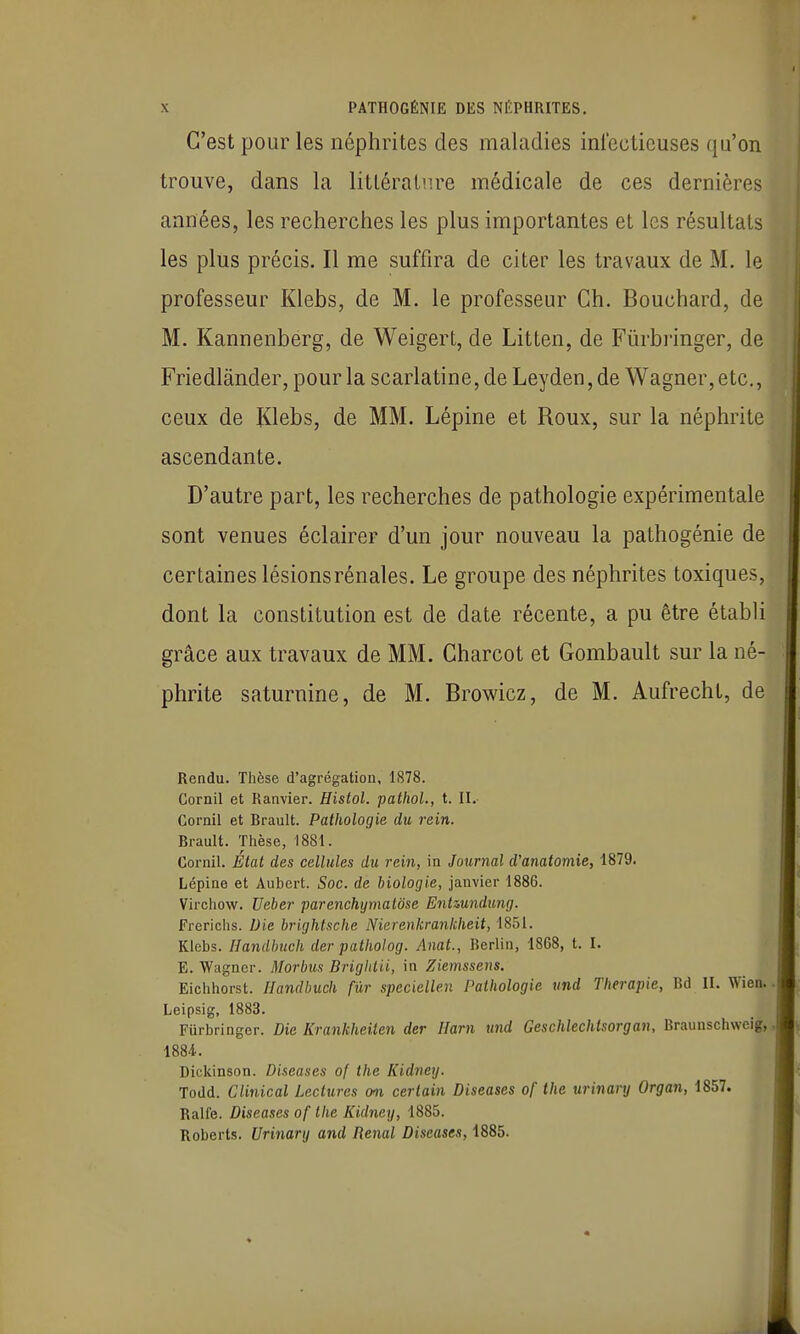 C'est pour les néphrites des maladies infectieuses qu'on trouve, dans la littérature médicale de ces dernières années, les recherches les plus importantes et les résultats les plus précis. Il me suffira de citer les travaux de M. le professeur Klebs, de M. le professeur Ch. Bouchard, de M. Kannenberg, de Weigert, de Litten, de Fiirbi'inger, de Friedlânder, pour la scarlatine, de Leyden, de Wagner, etc., ceux de Klebs, de MM. Lépine et Roux, sur la néphrite ascendante. D'autre part, les recherches de pathologie expérimentale sont venues éclairer d'un jour nouveau la pathogénie de certaines lésions rénales. Le groupe des néphrites toxiques, dont la constitution est de date récente, a pu être étabU grâce aux travaux de MM. Charcot et Gombault sur la né- phrite saturnine, de M. Browicz, de M. Aufrecht, de Rendu. Thèse d'agrégation, 1878. Cornil et Ranvier. Histol. pathol., t. \\. Cornil et Brault. Pathologie du rein. Brault. Thèse, 1881. Cornil. État des cellules du rein, in Journal d'anatomie, 1879. Lépine et Aubert. Soc. de biologie, janvier 1886. Virchow. Ueber parenchymalôse Entmndung. Frerichs. Die brightsche Nicrenkrankheit, 1851. Klebs. Handbuch der patholog. Anat., Berlin, 1868, t. I. E. Wagner. Morbus Brightii, in Ziemssens. Eichhorst. Handbuch fur speciellen Pathologie vnd Thérapie, Bd II. Wien. Leipsig, 1883. Furbringer. Die Krankheiten der Ilarn und Geschlechtsorgan, Braunschwcig, 1884. Dickinson. Diseuses of the Kidney. Todd. Clinical Lectures (wi certain Diseuses of the urinanj Organ, 1857. Ralle. Diseuses of the Kidney, 1885. Roberts. Urinary and Rénal Diseuses, 1885.