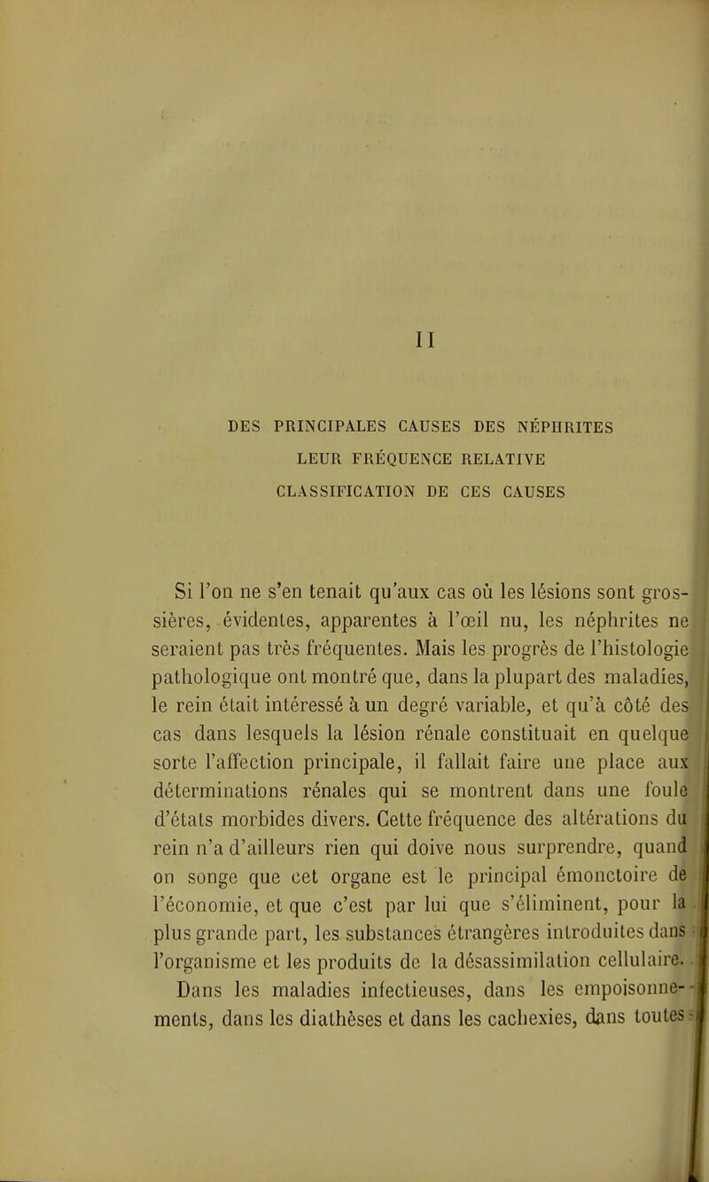 II DES PRINCIPALES CAUSES DES NÉPHRITES LEUR FRÉQUENCE RELATIVE CLASSIFICATION DE CES CAUSES Si l'on ne s'en tenait qu'aux cas où les lésions sont gros- sières, évidentes, apparentes à l'œil nu, les néphrites ne seraient pas très fréquentes. Mais les progrès de l'histologie pathologique ont montré que, dans la plupart des maladies, le rein était intéressé à un degré variable, et qu'à côté des cas dans lesquels la lésion rénale constituait en quelque sorte l'affection principale, il fallait faire une place aux déterminations rénales qui se montrent dans une foule d'états morbides divers. Cette fréquence des altérations du rein n'a d'ailleurs rien qui doive nous surprendre, quand on songe que cet organe est le principal émonctoire de l'économie, et que c'est par lui que s'éliminent, pour la plus grande part, les substances étrangères introduites dans l'organisme et les produits de la désassimilalion cellulaire. Dans les maladies infectieuses, dans les empoisonne- ments, dans les diathèses et dans les cachexies, dans toutes