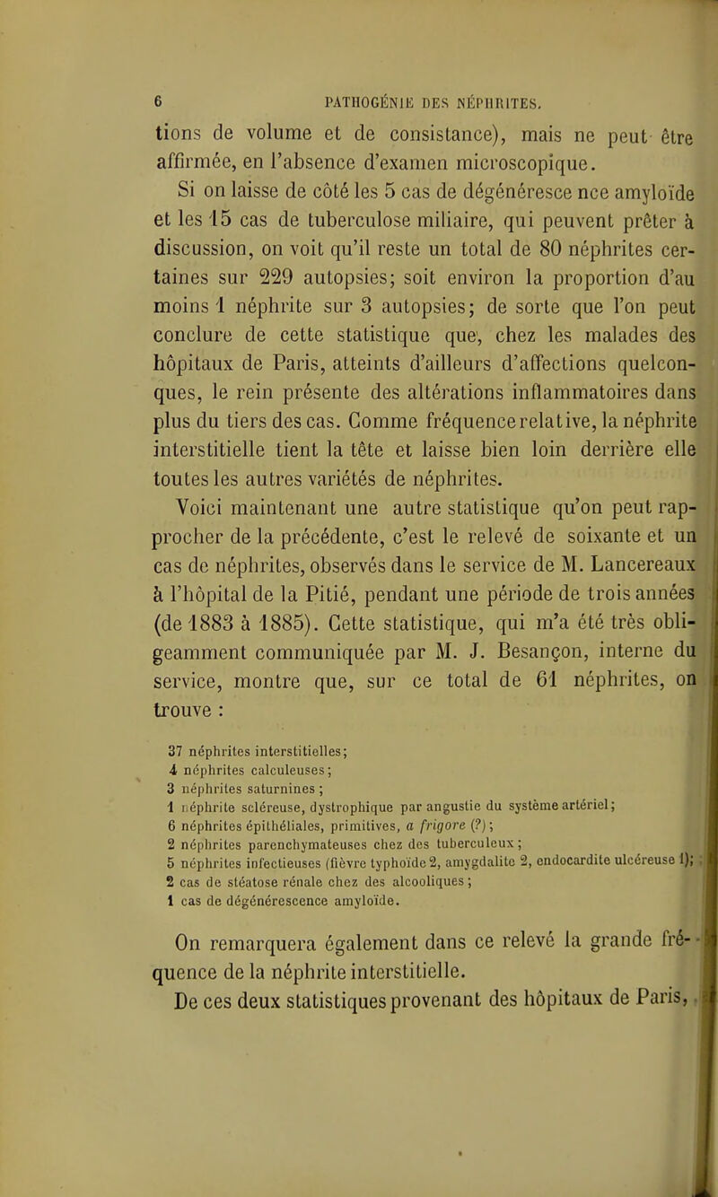 lions de volume et de consistance), mais ne peut être affirmée, en l'absence d'examen microscopique. Si on laisse de côté les 5 cas de dégénéresce nce amyloïde et les 15 cas de tuberculose miliaire, qui peuvent prêter à discussion, on voit qu'il reste un total de 80 néphrites cer- taines sur 229 autopsies; soit environ la proportion d'au moins 1 néphrite sur 3 autopsies; de sorte que l'on peut conclure de cette statistique que, chez les malades des hôpitaux de Paris, atteints d'ailleurs d'affections quelcon- ques, le rein présente des altérations inflammatoires dans plus du tiers des cas. Comme fréquence relative, la néphrite interstitielle tient la tête et laisse bien loin derrière elle toutes les autres variétés de néphrites. Voici maintenant une autre statistique qu'on peut rap- procher de la précédente, c'est le relevé de soixante et un cas de néphrites, observés dans le service de M. Lancereaux à l'hôpital de la Pitié, pendant une période de trois années (de 1883 à 1885). Cette statistique, qui m'a été très obli- geamment communiquée par M. J. Besançon, interne du service, montre que, sur ce total de 61 néphrites, on trouve : 37 néphrites interstitielles; i néphrites calculeuses; 3 iiépiirites saturnines ; 1 néphrite scléreuse, dystrophique par angustie du système artériel ; 6 néphrites épithéliales, primitives, a frigore (?); 2 néphrites parenchymateuses chez des tuberculeux; 5 néphrites infectieuses (fièvre typhoïde 2, amygdalite 2, endocardite ulcéreuse 1); 2 cas de stéatose rénale chez des alcooliques ; 1 cas de dégénérescence amyloïde. On remarquera également dans ce relevé la grande fré- ■ quence de la néphrite interstitielle. De ces deux statistiques provenant des hôpitaux de Paris,,