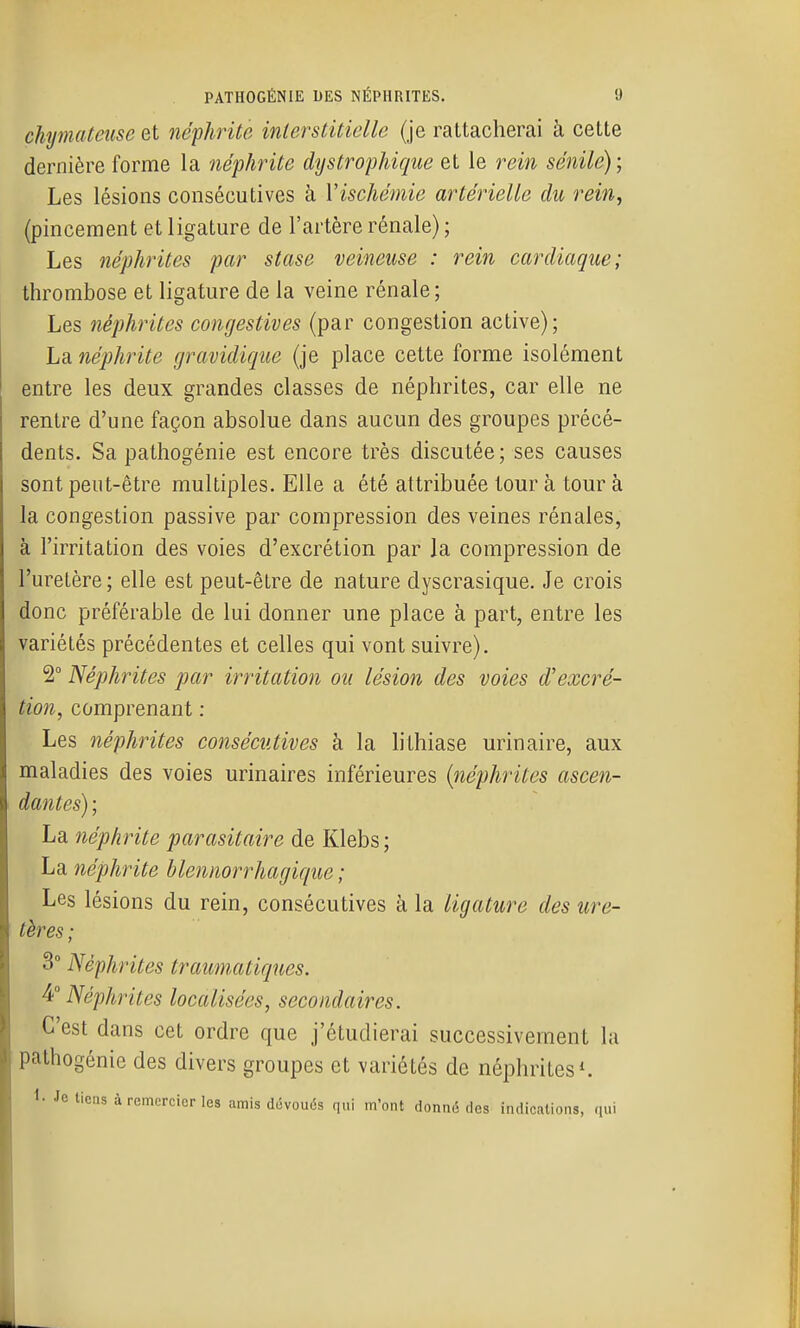 chjmateiiSG et néphrite interstitielle (je rattacherai à cette dernière forme la néphrite dystrophique et le rein sénile); Les lésions consécutives à Vischémie artérielle du rein, (pincement et ligature de l'artère rénale) ; Les néphrites par stase veineuse : rein cardiaque; thrombose et ligature de la veine rénale; Les néphrites congestives (par congestion active); La néphrite gravidique (je place cette forme isolément entre les deux grandes classes de néphrites, car elle ne rentre d'une façon absolue dans aucun des groupes précé- dents. Sa pathogénie est encore très discutée ; ses causes sont peut-être multiples. Elle a été attribuée tour à tour à la congestion passive par compression des veines rénales, à l'irritation des voies d'excrétion par la compression de l'uretère ; elle est peut-être de nature dyscrasique. Je crois donc préférable de lui donner une place à part, entre les variétés précédentes et celles qui vont suivre). 2° Néphrites par irritation ou lésion des voies d'excré- tion, comprenant : Les néphrites consécutives à la lithiase urinaire, aux maladies des voies urinaires inférieures {néphrites ascen- dantes) ; La néphrite parasitaire de Klebs; La néphrite blennorrhagique ; Les lésions du rein, consécutives à la ligature des ure- tères ; 3 Néphrites traumatiques. ^i Néphrites localisées, secondaires. C'est dans cet ordre que j'étudierai successivement la pathogénie des divers groupes et variétés de néphrites^ 1- Je tiens à remercier les amis dévoués qui m'ont donné des indications, «ui