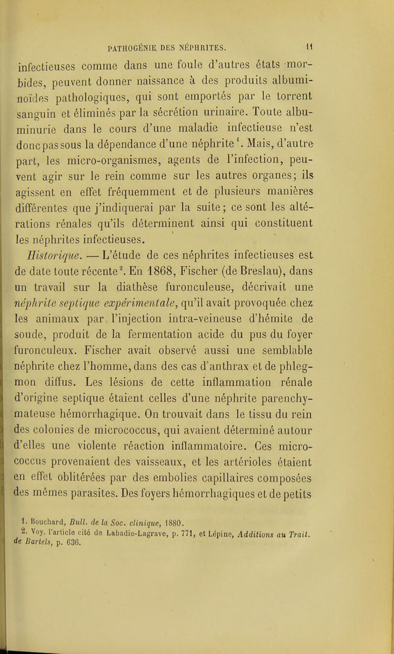 infectieuses comme dans une foule d'autres états mor- bides, peuvent donner naissance à des produits albumi- noïdes pathologiques, qui sont emportés par le torrent sanguin et éliminés par la sécrétion urinaire. Toute albu- minurie dans le cours d'une maladie infectieuse n'est donc pas sous la dépendance d'une néphrite \ Mais, d'autre part, les micro-organismes, agents de l'infection, peu- vent agir sur le rein comme sur les autres organes; ils agissent en efîet fréquemment et de plusieurs manières différentes que j'indiquerai par la suite; ce sont les alté- rations rénales qu'ils déterminent ainsi qui constituent les néphrites infectieuses. Historique. — L'étude de ces néphrites infectieuses esL de date toute récente ^ En 1868, Fischer (de Breslau), dans un travail sur la diathèse furonculeuse, décrivait une néphrite septirjue expérimentale, qu'il avait provoquée chez les animaux par l'injection intra-veineuse d'hémite de soude, produit de la fermentation acide du pus du foyer furonculeux. Fischer avait observé aussi une semblable néphrite chez l'homme, dans des cas d'anthrax et de phleg- mon diffus. Les lésions de cette inflammation rénale d'origine septique étaient celles d'une néphrite parenchy- mateuse hémorrhagique. On trouvait dans le tissu du rein des colonies de micrococcus, qui avaient déterminé autour d'elles une violente réaction inflammatoire. Ces micro- coccus provenaient des vaisseaux, et les artérioles étaient en effet oblitérées par des embolies capillaires composées des mêmes parasites. Des foyers hémorrhagiques et de petits 1. Bouchard, Bull, de la Soc. clinique, 1880. 2. Voy. l'arlicle cité de Labadie-Lagrave, p. 771, et Lépinc, Additions au Trait, de Barlels, p. 636.