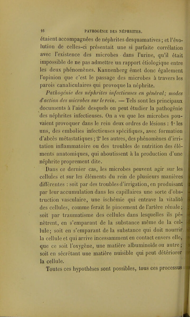 étaient accompagnées de néphrites desquamatives ; et l'évo- lution de celles-ci présentait une si parfaite corrélation avec l'existence des microbes dans l'urine, qu'il était impossible de ne pas admettre un rapport étiologique entre les deux phénomènes. Kannenberg émet donc également l'opinion que c'est le passage des microbes h travers les parois canaliculaires qui provoque la néphrite. Pathogénie des néphrites infectieuses en général; modes d'action des microbes sur le rein. — Tels sont les principaux documents à l'aide desquels on peut étudier la pathogénie des néphrites infectieuses. On a vu que les microbes pou- vaient provoquer dans le rein deux ordres de lésions : 4° les uns, des embolies infectieuses spécifiques, avec formation d'abcès métastatiques ; 2° les autres, des phénomènes d'irri- tation inflammatoire ou des troubles de nutrition des élé- ments anatomiques, qui aboutissent à la production d'une néphrite proprement dite. Dans ce dernier cas, les microbes peuvent agir sur les cellules et sur les éléments du rein de plusieurs manières différentes : soit par des troubles d'irrigation, en produisant par leur accumulation dans les capillaires une sorte d'obs- truction vasculaire, une ischémie qui entrave la vitalité des cellules, comme ferait le pincement de l'artère rénale; soit par traumatisme des cellules dans lesquelles ils pé- nètrent, en s'emparant de la substance même de la cel- lule; soit en s'emparant delà substance qui doit nourrir, la cellule et qui arrive incessamment en contact envers elle, que ce soit l'oxygène, une matière albuminoïde ou autre ;^ soit en sécrétant une matière nuisible qui peut détériorer la cellule. Toutes ces hypothèses sont possibles, tous ces processus