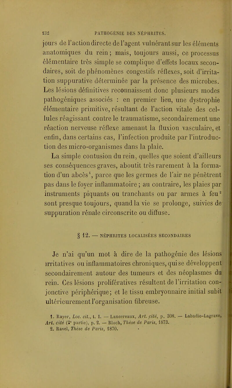 jours de l'aclion directe de l'agent vulnérantsur les éléments anatomiques du rein ; mais, toujours aussi, ce processus élémentaire très simple se complique d'effets locaux secon- daires, soit de phénomènes congestifs réflexes, soit d'irrita- tion suppurative déterminée par la présence des microbes. Les lésions définitives reconnaissent donc plusieurs modes pathogéniques associés : en premier lieu, une dystrophie élémentaire primitive, résultant de l'action vitale des cel- lules réagissant contre le traumatisme, secondairement une réaction nerveuse réflexe amenant la fluxion vasculaire, et enfin, dans certains cas, l'infection produite par l'introduc- tion des micro-organismes dans la plaie. La simple contusion du rein, quelles que soient d'ailleurs ses conséquences graves, aboutit très rarement à la forma- tion d'un abcès \ parce que les germes de l'air ne pénètrent pas dans le foyer inflammatoire ; au contraire, les plaies par instruments piquants ou tranchants ou par armes à feu- sont presque toujours, quand la vie se prolonge, suivies de suppuration rénale circonscrite ou diffuse. § 12. — NÉPHRITES LOCALISÉES SECONDAIRES Je n'ai qu'un mot à dire de la pathogénie des lésions irritatives ou inflammatoires chroniques, qui se développent secondairement autour des tumeurs et des néoplasmes du rein. Ces lésions prolifératives résultent de l'irritation con- jonctive périphérique; et le tissu embryonnaire initial subit ultérieurement l'organisation fibreuse. 1. Rayer, Loc. cit., t. I. — Lancereaux, Art. cité, p. 308. — Labadie-Lagrave, Art. cité (2' partie), p. 2. — Bloch, Thèse de Paris, 1873.