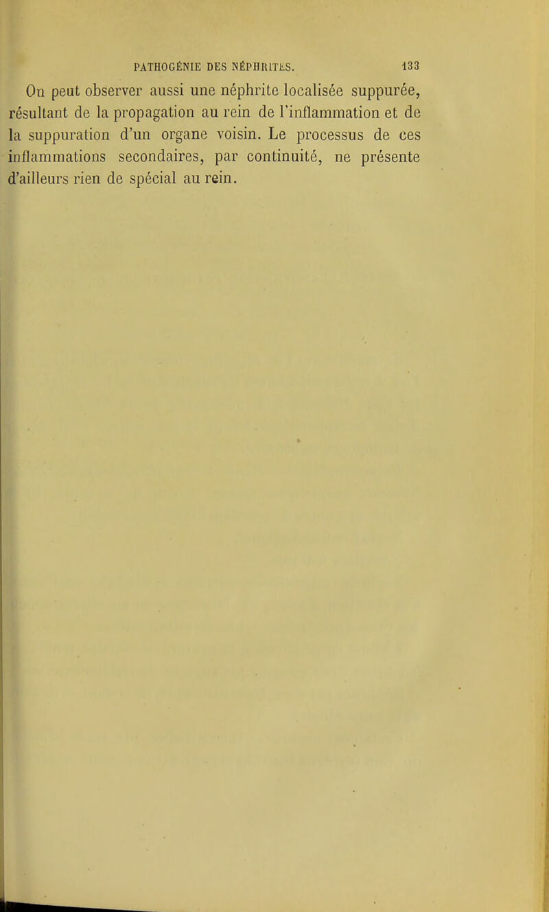 On peut observer aussi une néphrite localisée suppurée, résultant de la propagation au rein de l'inflammation et de la suppuration d'un organe voisin. Le processus de ces inflammations secondaires, par continuité, ne présente d'ailleurs rien de spécial au rein.