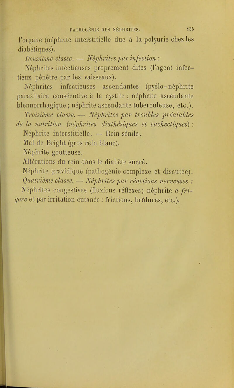 l'organe (néphrite interstitielle due à la polyurie chez les diabétiques). Deuxième classe. — Néphrites par infection : Néphrites infectieuses proprement dites (l'agent infec- tieux pénètre par les vaisseaux). Néphrites infectieuses ascendantes (pyélo-néphrite parasitaire consécutive à la cystite ; néphrite ascendante blennorrhagique ; néphrite ascendante tuberculeuse, etc.). Troisième classe. — Néphrites par troubles préalables de la nutrition {néphrites diathésiques et cachectiques) : Néphrite interstitielle. — Rein sénile. Mal de Bright (gros rein blanc). Néphrite goutteuse. Altérations du rein dans le diabète sucré. Néphrite gravidique (pathogénie complexe et discutée). Quatrième classe. — Néphrites par réactions nerveuses : Néphrites congestives (fluxions réflexes; néphrite a fri- gore et par irritation cutanée : frictions, brûlures, etc.). L