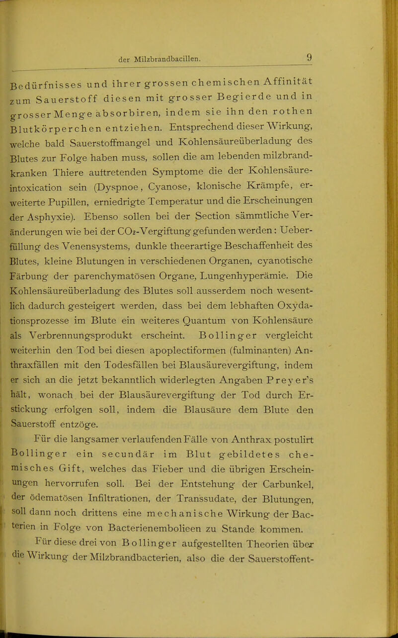 Bedürfnisses und ihrer grossen chemischen Affinität *um Sauerstoff diesen mit grosser Begierde und in grosserMenge absorbiren, indem sie ihn den rothen Blutkörperchen entziehen. Entsprechend dieser Wirkung, welche bald Sauerstoffmangel und Kohlensäureüberladung des Blutes zur Folge haben muss, sollen die am lebenden milzbrand- kranken Thiere auftretenden Symptome die der Kohlensäure- intoxication sein (Dyspnoe, Cyanose, klonische Krämpfe, er- weiterte Pupillen, erniedrigte Temperatur und die Erscheinungen der Asphyxie). Ebenso sollen bei der Section sämmtliche Ver- änderungen wie bei der C02-Vergiftung gefunden werden: Ueber- füllung des Venensystems, dunkle theerartige Beschaffenheit des Blutes, kleine Blutungen in verschiedenen Organen, cyanotische Färbung der parenchymatösen Organe, Lungenhyperämie. Die Kohlensäureüberladung des Blutes soll ausserdem noch wesent- lich dadurch gesteigert werden, dass bei dem lebhaften Oxyda- tionsprozesse im Blute ein weiteres Quantum von Kohlensäure als Verbrennungsprodukt erscheint. Bollinger vergleicht weiterhin den Tod bei diesen apoplectiformen (fulminanten) An- thraxfällen mit den Todesfällen bei Blausäurevergiftung, indem er sich an die jetzt bekanntlich widerlegten Angaben Preyers hält, wonach bei der Blausäurevergiftung der Tod durch Er- stickung erfolgen soll, indem die Blausäure dem Blute den Sauerstoff entzöge. Für die langsamer verlaufenden Fälle von Anthrax postulirt Bollinger ein secundär im Blut gebildetes che- misches Gift, welches das Fieber und die übrigen Erschein- ungen hervorrufen soll. Bei der Entstehung der Carbunkel, der ödematösen Infiltrationen, der Transsudate, der Blutungen, soll dann noch drittens eine mechanische Wirkung der Bac- tenen in Folge von Bacterienembolieen zu Stande kommen. Für diese drei von Bollinger aufgestellten Theorien über die Wirkung der Milzbrandbacterien, also die der Sauerstoffent-