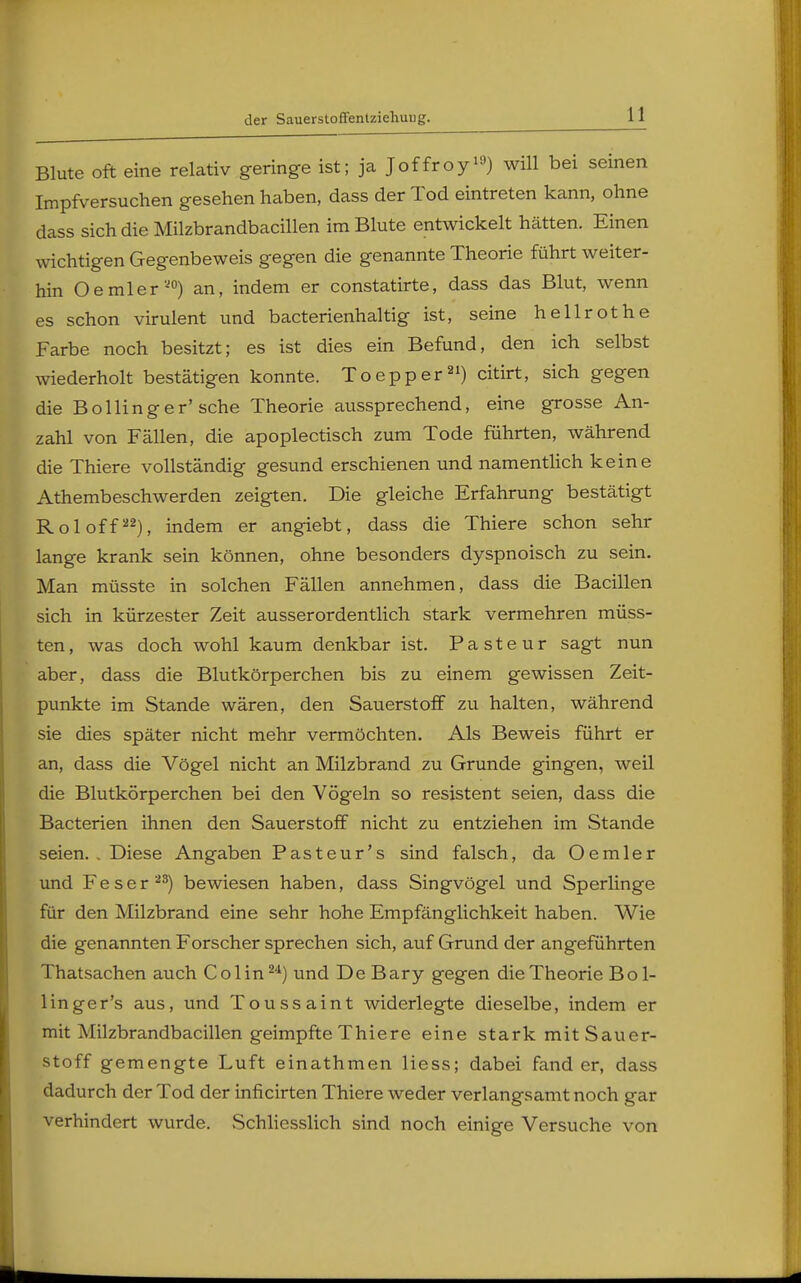 der Sauerstoffentziehuug. Blute oft eine relativ geringe ist; ja Joffroy1'-*) will bei seinen Impfversuchen gesehen haben, dass der Tod eintreten kann, ohne dass sich die Milzbrandbacillen im Blute entwickelt hätten. Einen wichtigen Gegenbeweis gegen die genannte Theorie führt weiter- hin Oemler20) an, indem er constatirte, dass das Blut, wenn es schon virulent und bacterienhaltig ist, seine hellrothe Farbe noch besitzt; es ist dies ein Befund, den ich selbst wiederholt bestätigen konnte. Toepper21) citirt, sich gegen die Bollinger'sehe Theorie aussprechend, eine grosse An- zahl von Fällen, die apoplectisch zum Tode führten, während die Thiere vollständig gesund erschienen und namentlich keine Athembeschwerden zeigten. Die gleiche Erfahrung bestätigt Roloff22), indem er angiebt, dass die Thiere schon sehr lange krank sein können, ohne besonders dyspnoisch zu sein. Man müsste in solchen Fällen annehmen, dass die Bacillen sich in kürzester Zeit ausserordentlich stark vermehren müss- ten, was doch wohl kaum denkbar ist. P a s t e u r sagt nun aber, dass die Blutkörperchen bis zu einem gewissen Zeit- punkte im Stande wären, den Sauerstoff zu halten, während sie dies später nicht mehr vermöchten. Als Beweis führt er an, dass die Vögel nicht an Milzbrand zu Grunde gingen, weil die Blutkörperchen bei den Vögeln so resistent seien, dass die Bacterien ihnen den Sauerstoff nicht zu entziehen im Stande seien. . Diese Angaben Pasteur's sind falsch, da Oemier und Feser23) bewiesen haben, dass Singvögel und Sperlinge für den Milzbrand eine sehr hohe Empfänglichkeit haben. Wie die genannten Forscher sprechen sich, auf Grund der angeführten Thatsachen auch Colin24) und De Bary gegen die Theorie B ol- lin ger's aus, und Toussaint widerlegte dieselbe, indem er mit Milzbrandbacillen geimpfte Thiere eine stark mit Sauer- stoff gemengte Luft einathmen Hess; dabei fand er, dass dadurch der Tod der inficirten Thiere weder verlangsamt noch gar verhindert wurde. Schliesslich sind noch einige Versuche von