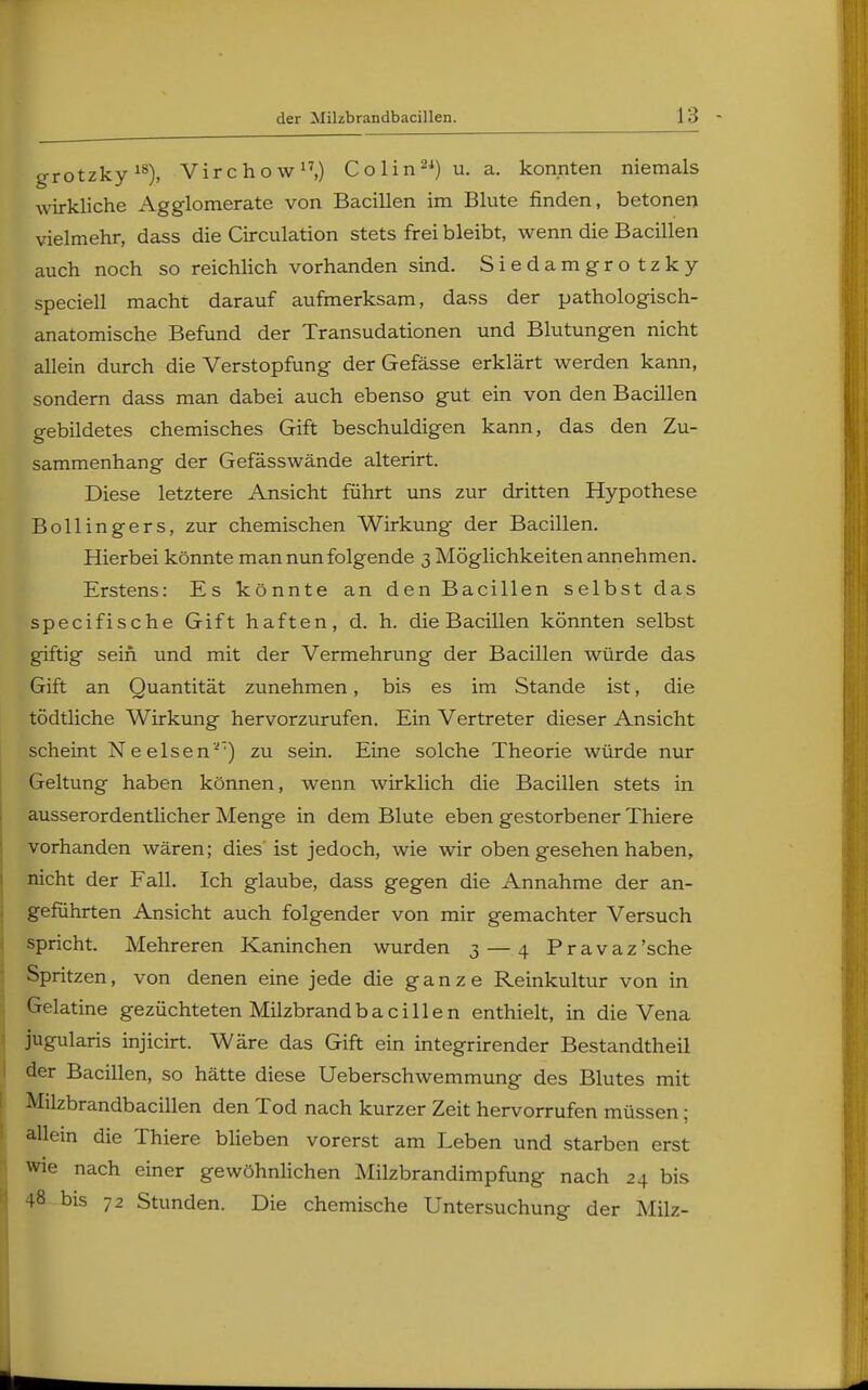 grotzky18), Virchow17,) Colin24) u.a. konnten niemals wirkliche Agglomerate von Bacillen im Blute rinden, betonen vielmehr, dass die Circulation stets frei bleibt, wenn die Bacillen auch noch so reichlich vorhanden sind. Siedamgrotzky speciell macht darauf aufmerksam, dass der pathologisch- anatomische Befund der Transudationen und Blutungen nicht allein durch die Verstopfung der Gefässe erklärt werden kann, sondern dass man dabei auch ebenso gut ein von den Bacillen gebildetes chemisches Gift beschuldigen kann, das den Zu- sammenhang der Gefässwände alterirt. Diese letztere Ansicht führt uns zur dritten Hypothese Bollingers, zur chemischen Wirkung- der Bacillen. Hierbei könnte man nun folgende 3 Möglichkeiten annehmen. Erstens: Es könnte an den Bacillen selbst das specifische Gift haften, d. h. die Bacillen könnten selbst giftig sein und mit der Vermehrung der Bacillen würde das Gift an Quantität zunehmen, bis es im Stande ist, die tödtliche Wirkung hervorzurufen. Ein Vertreter dieser Ansicht scheint Neeisen'-') zu sein. Eine solche Theorie würde nur Geltung haben können, wenn wirklich die Bacillen stets in ausserordentlicher Menge in dem Blute eben gestorbener Thiere vorhanden wären; dies ist jedoch, wie wir oben gesehen haben, nicht der Fall. Ich glaube, dass gegen die Annahme der an- geführten Ansicht auch folgender von mir gemachter Versuch spricht. Mehreren Kaninchen wurden 3 — 4 Pravaz'sehe Spritzen, von denen eine jede die ganze Reinkultur von in Gelatine gezüchteten Milzbrandbacillen enthielt, in die Vena jugularis injicirt. Wäre das Gift ein integrirender Bestandtheil der Bacillen, so hätte diese Ueberschwemmung des Blutes mit Milzbrandbacillen den Tod nach kurzer Zeit hervorrufen müssen; allein die Thiere blieben vorerst am Leben und starben erst wie nach einer gewöhnlichen Milzbrandimpfung nach 24 bis 48 bis 72 Stunden. Die chemische Untersuchung der Milz-