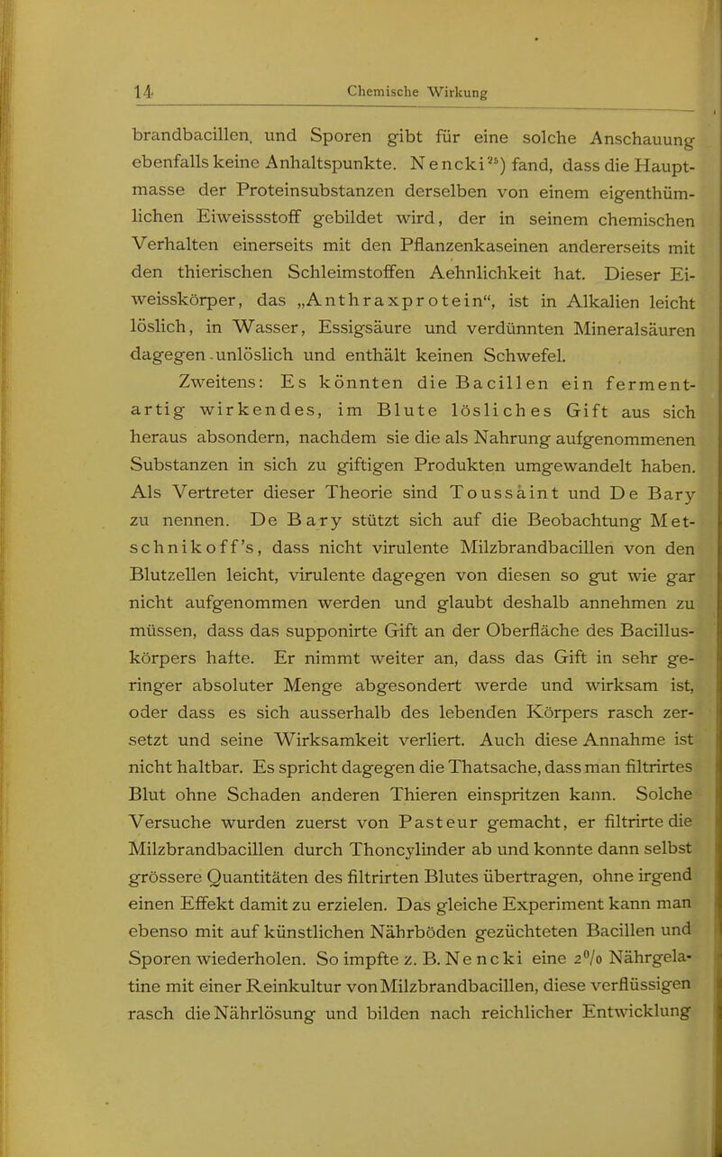 brandbacillen. und Sporen gibt für eine solche Anschauung ebenfalls keine Anhaltspunkte. Nencki25) fand, dass die Haupt- masse der Proteinsubstanzen derselben von einem eigenthüm- lichen Eiweissstoff gebildet wird, der in seinem chemischen Verhalten einerseits mit den Pflanzenkaseinen andererseits mit den thierischen Schleimstoffen Aehnlichkeit hat. Dieser Ei- weisskörper, das „Anthraxprotein, ist in Alkalien leicht löslich, in Wasser, Essigsäure und verdünnten Mineralsäuren dagegen-unlöslich und enthält keinen Schwefel. Zweitens: Es könnten die Bacillen ein ferment- artig wirkendes, im Blute lösliches Gift aus sich heraus absondern, nachdem sie die als Nahrung aufgenommenen Substanzen in sich zu giftigen Produkten umgewandelt haben. Als Vertreter dieser Theorie sind Toussaint und De Bary zu nennen. De Bary stützt sich auf die Beobachtung Met- schnikoff's, dass nicht virulente Milzbrandbacillen von den Blutzellen leicht, virulente dagegen von diesen so gut wie gar nicht aufgenommen werden und glaubt deshalb annehmen zu müssen, dass das supponirte Gift an der Oberfläche des Bacillus- körpers hafte. Er nimmt weiter an, dass das Gift in sehr ge- ringer absoluter Menge abgesondert werde und wirksam ist, oder dass es sich ausserhalb des lebenden Körpers rasch zer- setzt und seine Wirksamkeit verliert. Auch diese Annahme ist nicht haltbar. Es spricht dagegen die Thatsache, dass man filtrirtes Blut ohne Schaden anderen Thieren einspritzen kann. Solche Versuche wurden zuerst von Pasteur gemacht, er filtrirte die Milzbrandbacillen durch Thoncylinder ab und konnte dann selbst grössere Quantitäten des filtrirten Blutes übertragen, ohne irgend einen Effekt damit zu erzielen. Das gleiche Experiment kann man ebenso mit auf künstlichen Nährböden gezüchteten Bacillen und Sporen wiederholen. So impfte z. B. Ne ncki eine 2°/o Nährgela- tine mit einer Reinkultur von Milzbrandbacillen, diese verflüssigen rasch die Nährlösung und bilden nach reichlicher Entwicklung