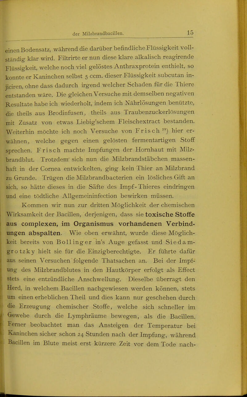 einen Bodensatz, während die darüber befindliche Flüssigkeit voll- ständig klar wird. Filtrirte er nun diese klare alkalisch reagirende Flüssigkeit, welche noch viel gelöstes Anthraxprotein enthielt, so konnte er Kaninchen selbst 5 ccm. dieser Flüssigkeit subcutan in- jiciren, ohne dass dadurch irgend welcher Schaden für die Thiere entstanden wäre. Die gleichen Versuche mit demselben negativen Resultate habe ich wiederholt, indem ich Nährlösungen benützte, die theils aus Brodinfusen, theils aus Traubenzuckerlösungen mit Zusatz von etwas Liebig'schem Fleischextract bestanden. Weiterhin möchte ich noch Versuche von Frisch ™) hier er- wähnen, welche gegen einen gelösten fermentartigen Stoff sprechen. Frisch machte Impfungen der Hornhaut mit Milz- brandblut. Trotzdem sich nun die Milzbrandstäbchen massen- haft in der Cornea entwickelten, ging kein Thier an Milzbrand zu Grunde. Trügen die Milzbrandbacterien ein lösliches Gift an sich, so hätte dieses in die Säfte des Impf-Thieres eindringen und eine tödtliche Allgemeininfection bewirken müssen. Kommen wir nun zur dritten Möglichkeit der chemischen Wirksamkeit der Bacillen, derjenigen, dass sie toxische Stoffe aus complexen, im Organismus vorhandenen Verbind- ungen abspalten. Wie oben erwähnt, wurde diese Möglich- keit bereits von Bollinger in's Auge gefasst und Sie da m- grotzky hielt sie für die Einzigberechtigte. Er führte dafür aus seinen Versuchen folgende Thatsachen an. Bei der Impf- ung des Milzbrandblutes in den Hautkörper erfolgt als Effect stets eine entzündliche Anschwellung. Dieselbe überragt den Herd, in welchem Bacillen nachgewiesen werden können, stets um einen erheblichen Theil und dies kann nur geschehen durch die Erzeugung chemischer Stoffe, welche sich schneller im Gewebe durch die Lymphräume bewegen, als die Bacillen. Ferner beobachtet man das Ansteigen der Temperatur bei Kaninchen sicher schon 24 Stunden nach der Impfung, während Bacillen im Blute meist erst kürzere Zeit vor dem Tode nach-