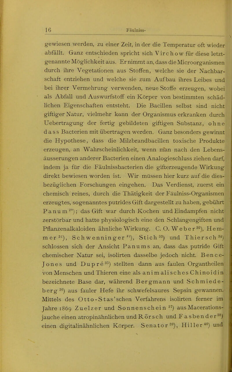 gewiesen werden, zu einer Zeit, in der die Temperatur oft wieder abfällt. Ganz entschieden spricht sich Virchow für diese letzt- genannte Möglichkeit aus. Er nimmt an, dass die Microorganismen durch ihre Vegetationen aus Stoffen, welche sie der Nachbar- schaft entziehen und welche sie zum Aufbau ihres Leibes und bei ihrer Vermehrung verwenden, neue Stoffe erzeugen, wobei als Abfall und Auswurfstoff ein Körper von bestimmten schäd- lichen Eigenschaften entsteht. Die Bacillen selbst sind nicht giftiger Natur, vielmehr kann der Organismus erkranken durch Uebertragung der fertig gebildeten giftigen Substanz, ohne dass Bacterien mit übertragen werden. Ganz besonders gewinnt die Hypothese, dass die Milzbrandbacillen toxische Produkte erzeugen, an Wahrscheinlichkeit, wenn man nach den Lebens- äusserungen anderer Bacterien einen Analogieschluss ziehen darf, indem ja für die Fäulnissbacterien die gifterzeugende Wirkung direkt bewiesen worden ist. Wir müssen hier kurz auf die dies- bezüglichen Forschungen eingehen. Das Verdienst, zuerst ein chemisch reines, durch die Thätigkeit der Fäulniss-Organismen erzeugtes, sogenanntes putrides Gift dargestellt zu haben, gebührt Panum'); das Gift war durch Kochen und Eindampfen nicht zerstörbar und hatte physiologisch eine den Schlangengiften und Pflanzenalkaloiden ähnliche Wirkung. C. O.Weber30), Hem- mer31), Schwenninger 3'), Stich33) und Thiersch34) schlössen sich der Ansicht Panums an, dass das putride Gift chemischer Natur sei, isolirten dasselbe jedoch nicht. Bence- Jones und D u p r e 35) stellten dann aus faulen Organtheilen von Menschen und Thieren eine als anim alisches Chinoidin bezeichnete Base dar, während Bergmann und Schmiede- berg30) aus fauler Hefe ihr schwefelsaures Sepsin gewannen. Mittels des Otto-Stas'sehen Verfahrens isolirten ferner im Jahre 1869 Zuelzer und Sonnenschein 37) ausMacerations- jauche einen atropinähnlichen und Rörsch und Fasbender38) einen digitalinähnlichen Körper. Senator39), Hiller40) und