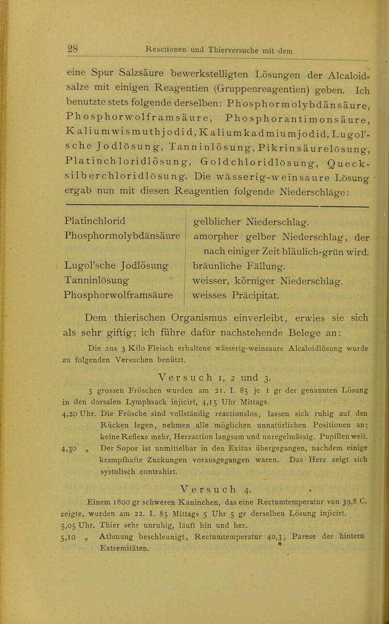 eine Spur Salzsäure bewerkstelligten Lösungen der Alcaloid- salze mit einigen Reagentien (Gruppenreagentien) geben. Ich benutzte stets folgende derselben: P h o s p h o r m o 1 y b d ä n s ä u r e, Phosphorwolframsäure, Phosphor antimonsäure, Kaliumwismuthjodid, Kaliumkadmiumjodid, Lugol'- sche Jodlösung, Tanninlösung,Pikrinsäurelösung, Platinchloridlösung, Goldchloridlösung, Queck- silberchloridlösung. Die wässerig-weinsaure Lösung ergab nun mit diesen Reagentien folgende Niederschläge: Platinchlorid Phosphormolybdänsäure Lugol'sche Jodlösung Tanninlösung Phosphorwolframsäure gelblicher Niederschlag, amorpher gelber Niederschlag, der nach einiger Zeit bläulich-grün wird, bräunliche Fällung, weisser, körniger Niederschlag, weisses Präcipitat. Dem thierischen Organismus einverleibt, erwies sie sich als sehr giftig; ich führe dafür nachstehende Belege an: Die aus 3 Kilo Fleisch erhaltene wässerig-weinsaure Alcaloidlösung wurde zu folgenden Versuchen benützt. Versuch 1, 2 und 3. 3 grossen Fröschen wurden am 2t. I. 85 je 1 gr der genannten Lösung in den dorsalen Lymphsack injicirt, 4,15 Uhr Mittags. 4,20 Uhr. Die Frösche sind vollständig reactionslos, lassen sich ruhig auf den Rücken legen, nehmen alle möglichen unnatürlichen Positionen an; keine Reflexe mehr, Herzaction langsam und unregelmässig. Pupillen weit. 4,30 „ Der Sopor ist unmittelbar in den Exitus übergegangen, nachdem einige krampfhafte Zuckungen vorausgegangen waren. Das Herz zeigt sich systolisch contrahirt. Versuch 4. Einem 1800 gr schweren Kaninchen, das eine Rectumtemperatur von 39,8 C. zeigte, wurden am 22. I. 85 Mittags 5 Uhr 5 gr derselben Lösung injicirt. 5,05 Uhr. Thier sehr unruhig, läuft hin und her. 5,10 „ Athmung beschleunigt, Rectumtemperatur 40,3, Parese der hintern Extremitäten.