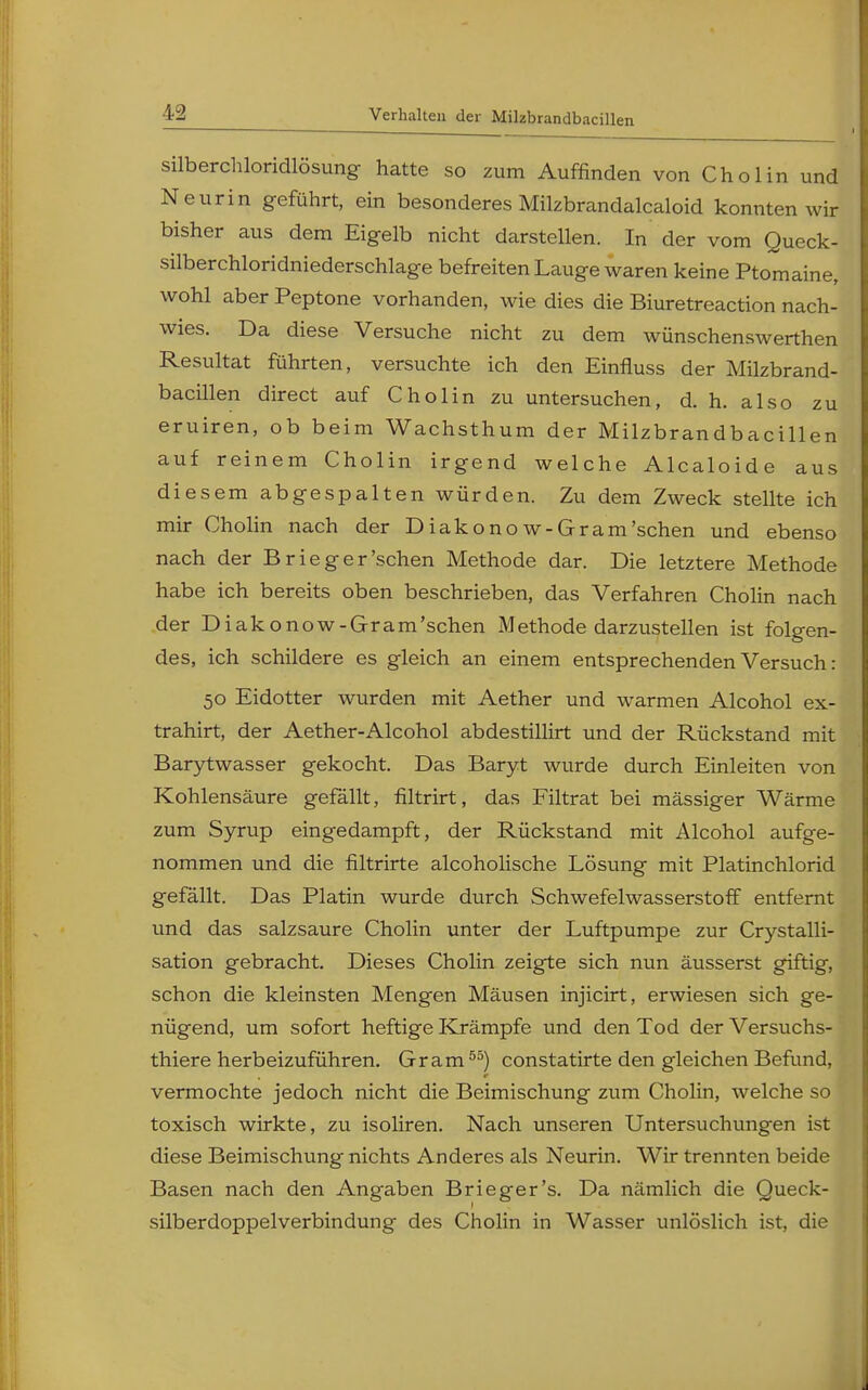 silberchloridlösung hatte so zum Auffinden von Chol in und Neurin geführt, ein besonderes Milzbrandalcaloid konnten wir bisher aus dem Eigelb nicht darstellen. In der vom Queck- silberchloridniederschlage befreiten Lauge waren keine Ptomaine, wohl aber Peptone vorhanden, wie dies die Biuretreaction nach- wies. Da diese Versuche nicht zu dem wünschenswerthen Resultat führten, versuchte ich den Einfluss der Milzbrand- bacillen direct auf Cholin zu untersuchen, d. h. also zu eruiren, ob beim Wachsthum der Milzbrandbacillen auf reinem Cholin irgend welche Alcaloide aus diesem abgespalten würden. Zu dem Zweck stellte ich mir Cholin nach der Diakonow-Gram'sehen und ebenso nach der Brieg er'sehen Methode dar. Die letztere Methode habe ich bereits oben beschrieben, das Verfahren Cholin nach der Diakonow-Gram'schen Methode darzustellen ist folgen- des, ich schildere es gleich an einem entsprechenden Versuch: 50 Eidotter wurden mit Aether und warmen Alcohol ex- trahirt, der Aether-Alcohol abdestillirt und der Rückstand mit Barytwasser gekocht. Das Baryt wurde durch Einleiten von Kohlensäure gefällt, filtrirt, das Filtrat bei mässiger Wärme zum Syrup eingedampft, der Rückstand mit Alcohol aufge- nommen und die fütrirte alcoholische Lösung mit Platinchlorid gefällt. Das Platin wurde durch Schwefelwasserstoff entfernt und das salzsaure Cholin unter der Luftpumpe zur Crystalli- sation gebracht. Dieses Cholin zeigte sich nun äusserst giftig, schon die kleinsten Mengen Mäusen injicirt, erwiesen sich ge- nügend, um sofort heftige Krämpfe und den Tod der Versuchs- tiere herbeizuführen. Gram55) constatirte den gleichen Befund, vermochte jedoch nicht die Beimischung zum Cholin, welche so toxisch wirkte, zu isoliren. Nach unseren Untersuchungen ist diese Beimischung nichts Anderes als Neurin. Wir trennten beide Basen nach den Angaben Brieger's. Da nämlich die Queck- silberdoppelverbindung des Cholin in Wasser unlöslich ist, die