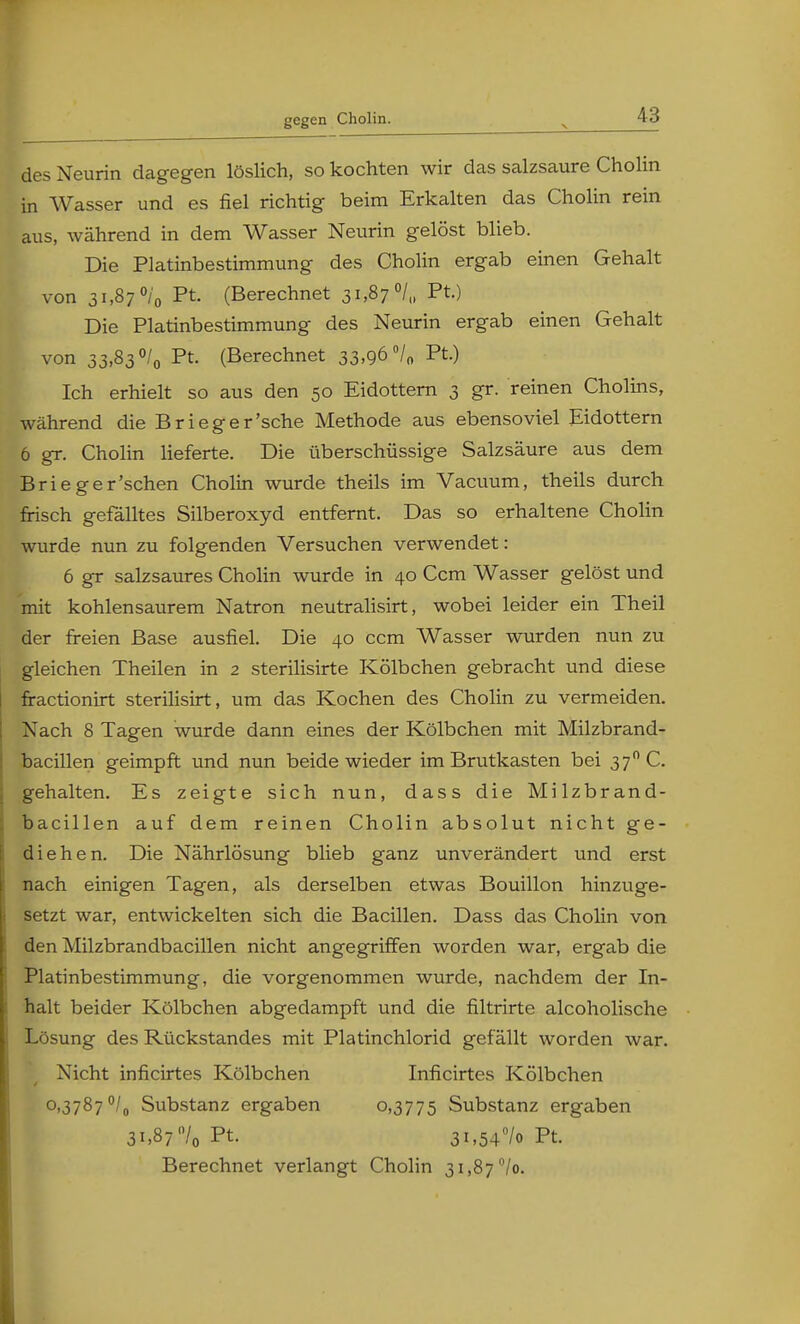 gegen Cholin. des Neurin dagegen löslich, so kochten wir das salzsaure Cholin in Wasser und es fiel richtig beim Erkalten das Cholin rein aus, während in dem Wasser Neurin gelöst blieb. Die Platinbestimmung des Cholin ergab einen Gehalt von 31,87 °/0 Pt. (Berechnet 31,87 °/„ Pt.) Die Platinbestimmung des Neurin ergab einen Gehalt von 33,83 °/0 Pt. (Berechnet 33,96 °/„ Pt.) Ich erhielt so aus den 50 Eidottern 3 gr. reinen Cholins, während die Brieger'sche Methode aus ebensoviel Eidottern 6 gr. Cholin lieferte. Die überschüssige Salzsäure aus dem Brieger'schen Cholin wurde theils im Vacuum, theils durch frisch gefälltes Silberoxyd entfernt. Das so erhaltene Cholin wurde nun zu folgenden Versuchen verwendet: 6 gr salzsaures Cholin wurde in 40 Ccm Wasser gelöst und mit kohlensaurem Natron neutralisirt, wobei leider ein Theil der freien Base ausfiel. Die 40 ccm Wasser wurden nun zu gleichen Theilen in 2 sterilisirte Kölbchen gebracht und diese fractionirt sterilisirt, um das Kochen des Cholin zu vermeiden. Nach 8 Tagen wurde dann eines der Kölbchen mit Milzbrand- bacillen geimpft und nun beide wieder im Brutkasten bei 370 C. gehalten. Es zeigte sich nun, dass die Milzbrand- bacillen auf dem reinen Cholin absolut nicht ge- diehen. Die Nährlösung blieb ganz unverändert und erst nach einigen Tagen, als derselben etwas Bouillon hinzuge- setzt war, entwickelten sich die Bacillen. Dass das Cholin von den Milzbrandbacillen nicht angegriffen worden war, ergab die Platinbestimmung, die vorgenommen wurde, nachdem der In- halt beider Kölbchen abgedampft und die filtrirte alcoholische Lösung des Rückstandes mit Platinchlorid gef allt worden war. Nicht inficirtes Kölbchen Inficirtes Kölbchen °<3787°/o Substanz ergaben 0,3775 Substanz ergaben 31,87'Vo Pt. 3i,54°/o Pt Berechnet verlangt Cholin 3i,87°/o.