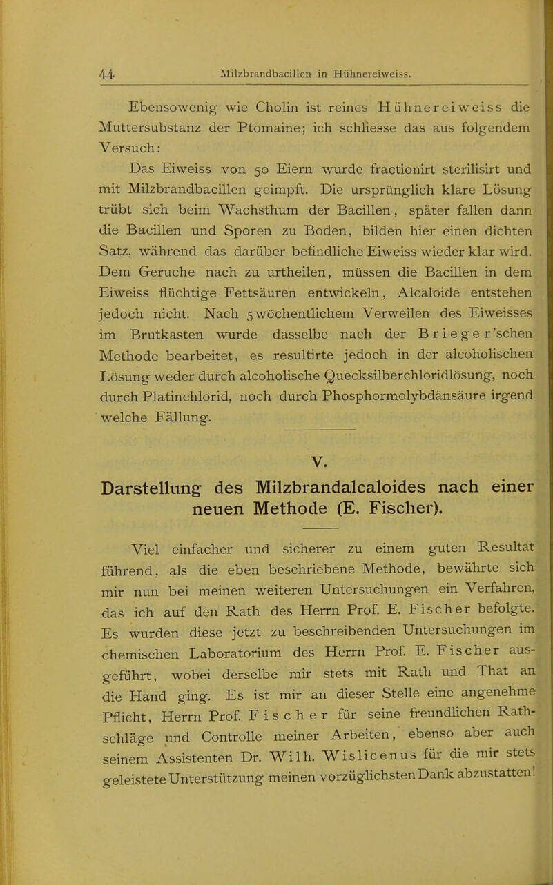 Ebensowenig wie Cholin ist reines Hiihnereiweiss die Muttersubstanz der Ptomaine; ich schliesse das aus folgendem Versuch: Das Eiweiss von 50 Eiern wurde fractionirt sterilisirt und mit Milzbrandbacillen geimpft. Die ursprünglich klare Lösung trübt sich beim Wachsthum der Bacillen, später fallen dann die Bacillen und Sporen zu Boden, bilden hier einen dichten Satz, während das darüber befindliche Eiweiss wieder klar wird. Dem Gerüche nach zu urtheilen, müssen die Bacillen in dem Eiweiss flüchtige Fettsäuren entwickeln, Alcaloide entstehen jedoch nicht. Nach 5wöchentlichem Verweilen des Eiweisses im Brutkasten wurde dasselbe nach der B r i e g e r 'sehen Methode bearbeitet, es resultirte jedoch in der alcoholischen Lösung weder durch alcoholische Quecksilberchloridlösung, noch durch Platinchlorid, noch durch Phosphormolybdänsäure irgend welche Fällung. V. Darstellung des Milzbrandalcaloides nach einer neuen Methode (E. Fischer). Viel einfacher und sicherer zu einem guten Resultat führend, als die eben beschriebene Methode, bewährte sich mir nun bei meinen weiteren Untersuchungen ein Verfahren, das ich auf den Rath des Herrn Prof. E. Fischer befolgte. Es wurden diese jetzt zu beschreibenden Untersuchungen im chemischen Laboratorium des Herrn Prof. E. Fischer aus- geführt, wobei derselbe mir stets mit Rath und That an die Hand ging. Es ist mir an dieser Stelle eine angenehme Pflicht, Herrn Prof. Fischer für seine freundlichen Rath- schläge und Controlle meiner Arbeiten, ebenso aber auch seinem Assistenten Dr. Wilh. Wislicenus für die mir stets geleistete Unterstützung meinen vorzüglichsten Dank abzustatten!