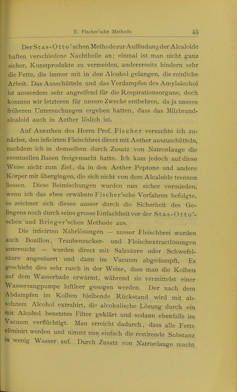 Der St as-0 tto' sehen Methodezur Auffindung der Alcaloide haften verschiedene Nachtheile an; einmal ist man nicht ganz sicher, Kunstprodukte zu vermeiden, andererseits hindern sehr die Fette, die immer mit in den Alcohol gelangen, die reinliche Arbeit. Das Ausschütteln und das Verdampfen des Amylalcohol ist ausserdem sehr angreifend für die Respirationsorgane, doch konnten wir letzteren für unsere Zwecke entbehren, da ja unsere früheren Untersuchungen ergeben hatten, dass das Milzbrand- alcaloid auch in Aether löslich ist. Auf Anrathen des Herrn Prof. Fischer versuchte ich zu- nächst, den inficirten Fleischbrei direct mit Aether auszuschütteln, nachdem ich in demselben durch Zusatz von Natronlauge die eventuellen Basen freigemacht hatte. Ich kam jedoch auf diese Weise nicht zum Ziel, da in den Aether Peptone und andere Körper mit übergingen, die sich nicht von dem Alcaloide trennen Hessen. Diese Beimischungen wurden nun sicher vermieden, wenn ich das eben erwähnte Fischer'sche Verfahren befolgte, es zeichnet sich dieses ausser durch die Sicherheit des Ge- lingens noch durch seine grosse Einfachheit vor der S t a s - O 11 o'- schen und Brieger'schen Methode aus. Die inficirten Nährlösungen — ausser Fleischbrei wurden auch Bouillon, Traubenzucker- und Fleischextractlösungen untersucht — wurden direct mit Salzsäure oder Schwefel- säure angesäuert und dann im Vacuum abgedampft. Es geschieht dies sehr rasch in der Weise, dass man die Kolben auf dem Wasserbade erwärmt, während sie vermittelst einer Wassersaugpumpe luftleer gesogen werden. Der nach dem Abdampfen im Kolben bleibende Rückstand wird mit ab- solutem Alcohol extrahirt, die alcoholische Lösung durch ein mit Alcohol benetztes Filter geklärt und sodann ebenfalls im Vacuum verflüchtigt. Man erreicht dadurch, dass alle Fette eliminirt werden und nimmt nun einfach die restirende Substanz m wenig Wasser auf. Durch Zusatz von Natronlauge macht