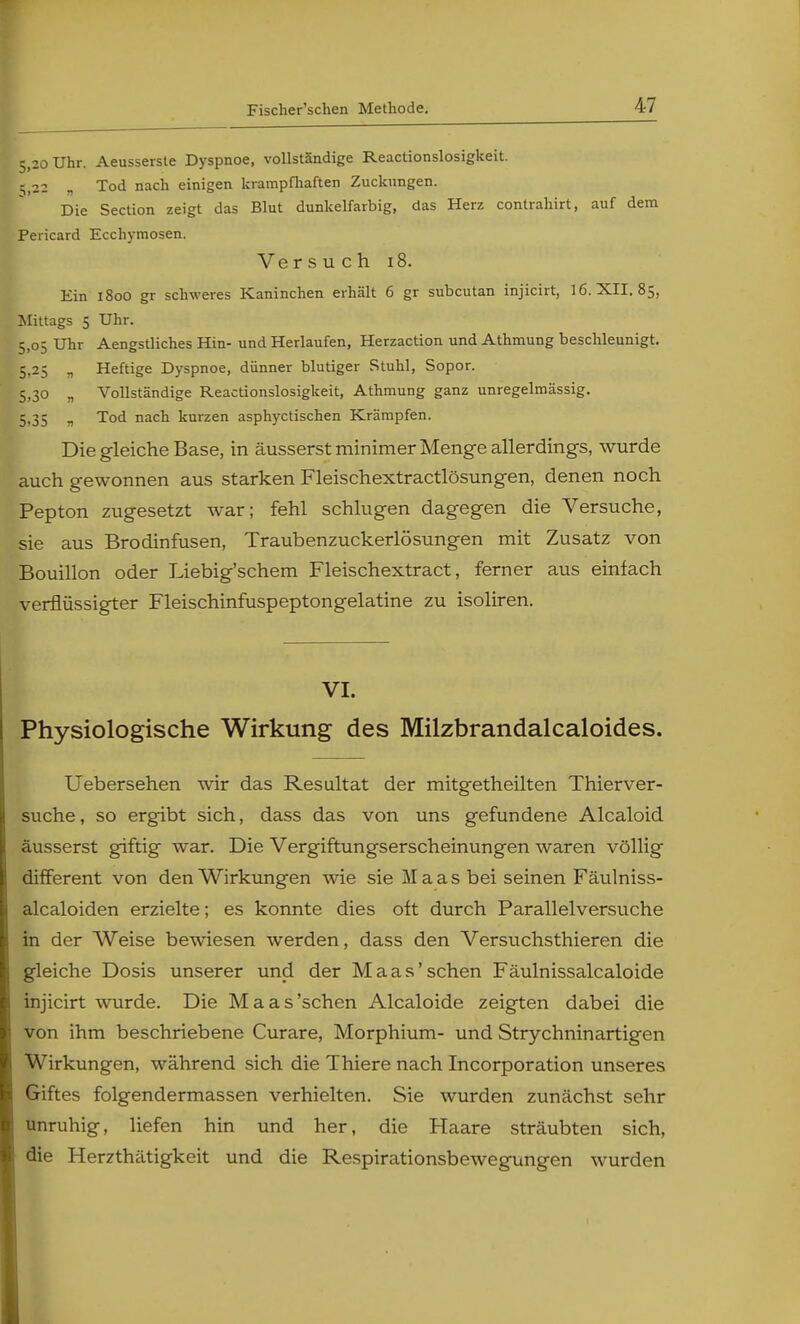 5,20 Uhr. Aeusserste Dyspnoe, vollständige Reactionslosigkeit. ;,22 „ Tod nach einigen krampfhaften Zuckungen. Die Section zeigt das Blut dunkelfarbig, das Herz contrahirt, auf dem Pericard Ecchymosen. Ve rsuch 18. Ein 1800 gr schweres Kaninchen erhält 6 gr subcutan injicirt, 16. XII. 85, Mittags 5 Uhr. 5,05 Uhr Aengstliches Hin- und Herlaufen, Herzaction und Athmung beschleunigt. 5.25 „ Heftige Dyspnoe, dünner blutiger Stuhl, Sopor. 5,30 „ Vollständige Reactionslosigkeit, Athmung ganz unregelmässig. 5,35 „ Tod nach kurzen asphyctischen Krämpfen. Die gleiche Base, in äusserst minimer Menge allerdings, wurde auch gewonnen aus starken Fleischextractlösungen, denen noch Pepton zugesetzt war; fehl schlugen dagegen die Versuche, sie aus Brodinfusen, Traubenzuckerlösungen mit Zusatz von Bouillon oder Liebig'schem Fleischextract, ferner aus einlach verflüssigter Fleischinfuspeptongelatine zu isoliren. VI. Physiologische Wirkung des Milzbrandalcaloides. Uebersehen wir das Resultat der mitgetheilten Thierver- suche, so ergibt sich, dass das von uns gefundene Alcaloid äusserst giftig war. Die Vergiftungserscheinungen waren völlig different von den Wirkungen wie sie Maas bei seinen Fäulniss- alcaloiden erzielte; es konnte dies olt durch Parallelversuche in der Weise bewiesen werden, dass den Versuchsthieren die gleiche Dosis unserer und der Maas'sehen Fäulnissalcaloide injicirt wurde. Die Maas'schen Alcaloide zeigten dabei die von ihm beschriebene Curare, Morphium- und Strychninartigen Wirkungen, während sich die Thiere nach Incorporation unseres Giftes folgendermassen verhielten. Sie wurden zunächst sehr unruhig, liefen hin und her, die Haare sträubten sich, die Herzthätigkeit und die Respirationsbewegungen wurden