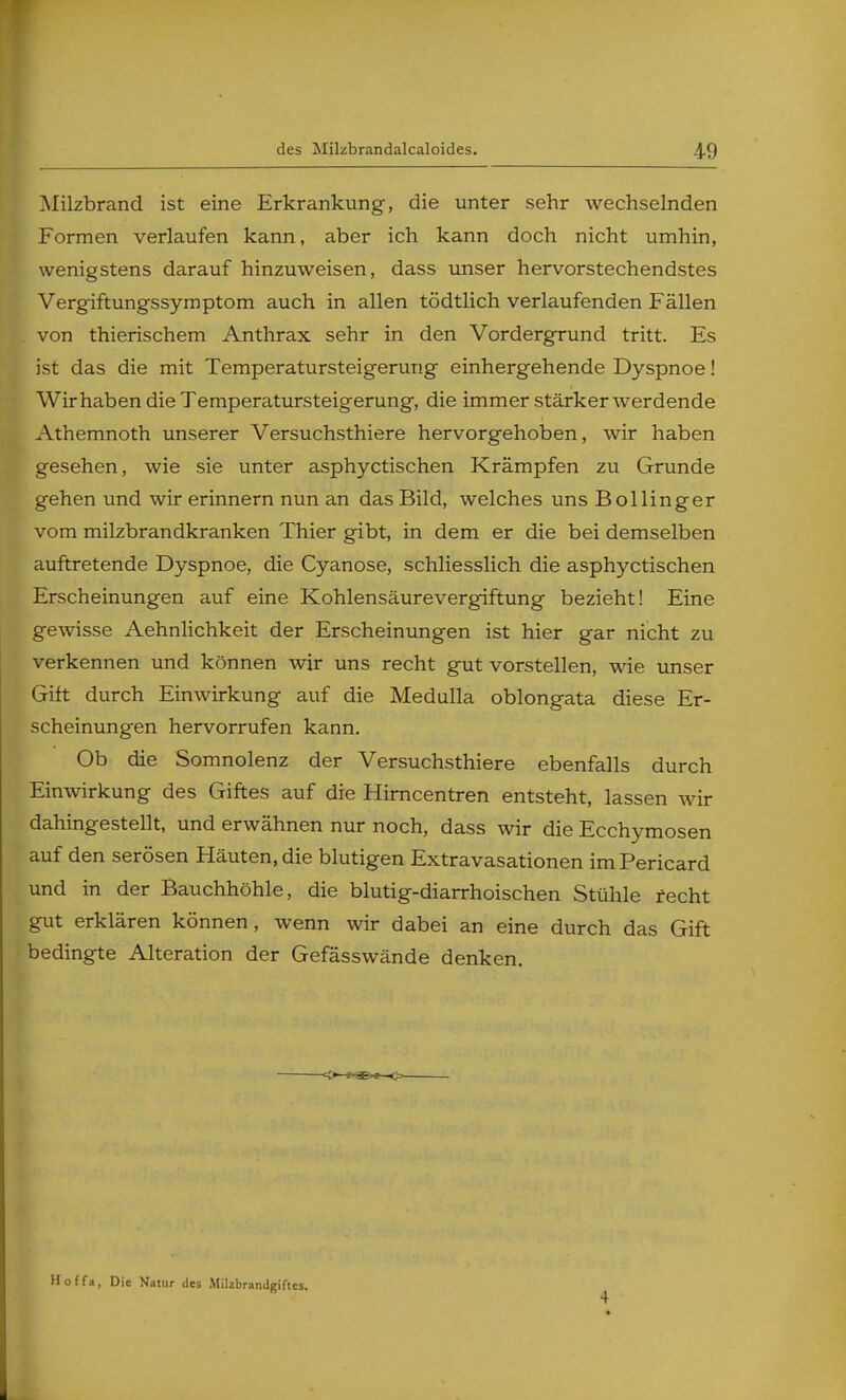 des Milzbrandalcaloides. Milzbrand ist eine Erkrankung, die unter sehr wechselnden Formen verlaufen kann, aber ich kann doch nicht umhin, wenigstens darauf hinzuweisen, dass unser hervorstechendstes Vergiftungssymptom auch in allen tödtlich verlaufenden Fällen von thierischem Anthrax sehr in den Vordergrund tritt. Es ist das die mit Temperatursteigerurig einhergehende Dyspnoe! Wir haben die Temperatursteigerung, die immer stärker werdende Athemnoth unserer Versuchsthiere hervorgehoben, wir haben gesehen, wie sie unter asphyctischen Krämpfen zu Grunde gehen und wir erinnern nun an das Bild, welches uns Bollinger vom milzbrandkranken Thier gibt, in dem er die bei demselben auftretende Dyspnoe, die Cyanose, schliesslich die asphyctischen Erscheinungen auf eine Kohlensäurevergiftung bezieht! Eine gewisse Aehnlichkeit der Erscheinungen ist hier gar nicht zu verkennen und können wir uns recht gut vorstellen, wie unser Gift durch Einwirkung auf die Medulla oblongata diese Er- scheinungen hervorrufen kann. Ob die Somnolenz der Versuchsthiere ebenfalls durch Einwirkung des Giftes auf die Hirncentren entsteht, lassen wir dahingestellt, und erwähnen nur noch, dass wir die Ecchymosen auf den serösen Häuten, die blutigen Extravasationen imPericard und in der Bauchhöhle, die blutig-diarrhoischen Stühle recht gut erklären können, wenn wir dabei an eine durch das Gift bedingte Alteration der Gefässwände denken. Hoffa, Die Natur des .Milzbrandgiftes. 4