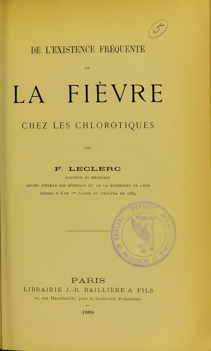 DE L’EXISTENCE FREQUENTE LA FIÈVRE CHEZ LES CHLOROTIQUES F. LECLERC DOCTEUR EN MÉDECINE ANCIEN INTERNE DES HÔPITAUX ET DE LA MATERNITÉ DE LYON MÉDAILLE d'or F' CLASSE DU CHOLÉRA DE I884 PARIS LIBRAIRIE J.-B. BAILLIÈRE & FILS 19, rue Hautefeuillc. près le boulevard St-Germain. O 1885