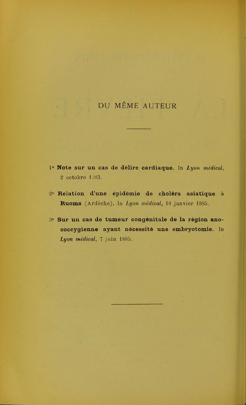 DU MEME AUTEUR 1“ Note sur un cas de délire cardiaque. In Lyon médical, 2 octobre IJ83. 2° Relation d'une épidémie de choléra asiatique à Ruoms (Ardèche). In Lyon médical, 18 janvier 1885. 3° Sur un cas de tumeur congénitale de la région ano- coccygienne ayant nécessité une embryotomie. In