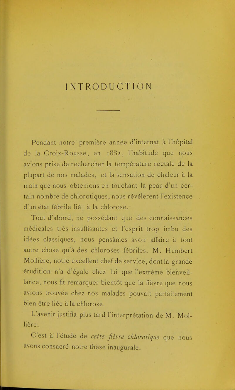 I NTRODUCTION Pendant notre première année d’internat à l’hôpital de la Croix-Rousse, en 1882, l’habitude que nous avions prise de rechercher la température rectale de la plupart de nos malades, et la sensation de chaleur à la main que nous obtenions en touchant la peau d’un cer- tain nombre de chlorotiques, nous révélèrent l’existence d’un état fébrile lié à la chlorose. Tout d’abord, ne possédant que des connaissances médicales très insuffisantes et l’esprit trop imbu des idées classiques, nous pensâmes avoir affaire à tout autre chose qu’à des chloroses fébriles. M. Humbert Mollière, notre excellent chef de service, dont la grande érudition n’a d’égale chez lui que l’extrême bienveil- lance, nous fit remarquer bientôt que la fièvre que nous avions trouvée chez nos malades pouvait parfaitement bien être liée à la chlorose. L avenir justifia plus tard l’interprétation de M. Moi- Hère. C est à l’étude de cette jièvre chlorotique que nous avons consacré notre thèse inaugurale.