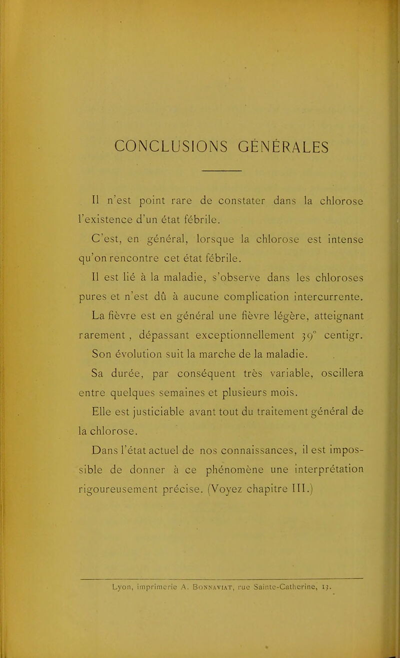 CONCLUSIONS GÉNÉRALES Il n’est point rare de constater dans la chlorose l’existence d’un état fébrile. C’est, en général, lorsque la chlorose est intense qu’on rencontre cet état fébrile. Il est lié à la maladie, s’observe dans les chloroses pures et n’est dû à aucune complication intercurrente. La fièvre est en général une fièvre légère, atteignant rarement , dépassant exceptionnellement 39 centigr. Son évolution suit la marche de la maladie. Sa durée, par conséquent très variable, oscillera entre quelques semaines et plusieurs mois. Elle est justiciable avant tout du traitement général de la chlorose. Dans l’état actuel de nos connaissances, il est impos- sible de donner à ce phénomène une interprétation rigoureusement précise. (Voyez chapitre III.) Lyon, imprimerie A. Bonnaviat, rue Sainte-Catherine, ij.