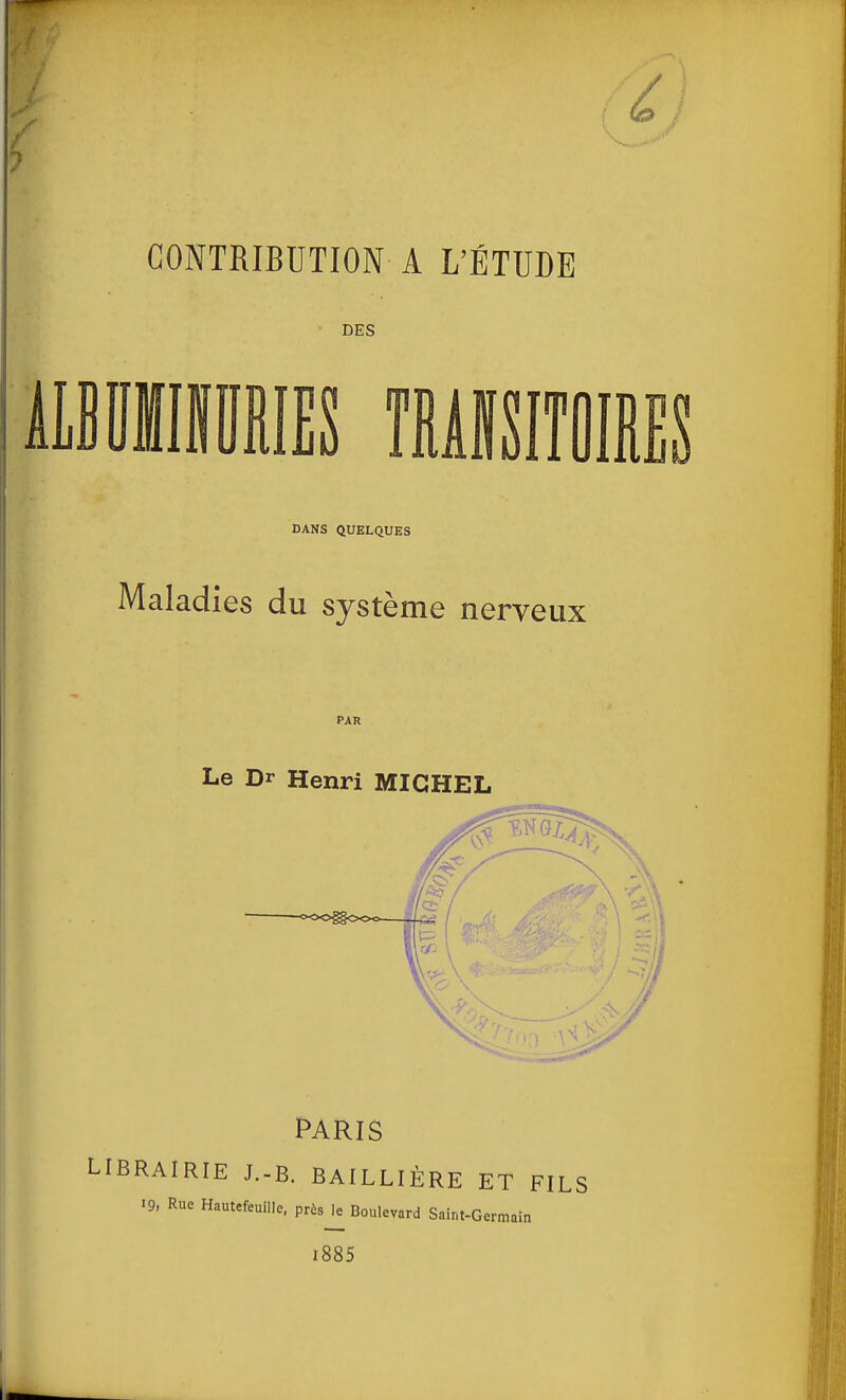 CONTRIBUTION A L'ÉTUDE DES DANS QUELQUES Maladies du système nerveux PAR Le Dr Henri MICHEL PARIS RAIRIE J.-B. BAILLIÈRE ET FILS 19, Rue Hautcfeuille, prùs^ Boulevard Saint-Germain l885