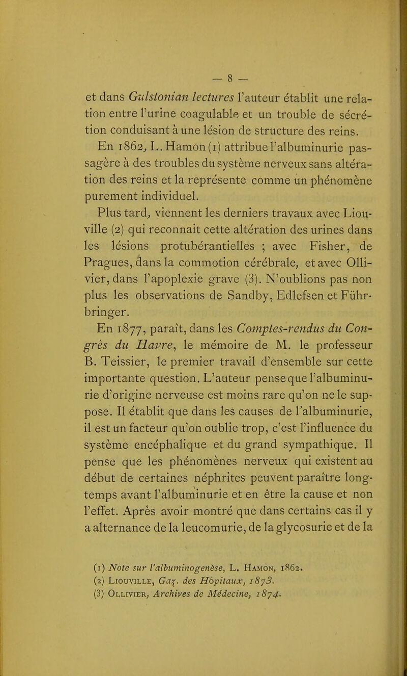 et dans Gulstonian lectures l'auteur établit une rela- tion entre l'urine coagulable et un trouble de sécré- tion conduisant à une lésion de structure des reins. En 1862^ L. Hamon(i) attribue l'albuminurie pas- sagère à des troubles du système nerveux sans altéra- tion des reins et la représente comme un phénomène purement individuel. Plus tard^ viennent les derniers travaux avec Liou- ville (2) qui reconnait cette altération des urines dans les lésions protubérantielles ; avec Fisher, de Pragues, dans la commotion cérébrale, et avec Olli- vier, dans l'apoplexie grave (3). N'oublions pas non plus les observations de Sandby, Edlefsen et Fûhr- bringer. En 1877, paraît, dans les Comptes-rendus du Con- grès du Havre^ le mémoire de M. le professeur B. Teissier, le premier travail d'ensemble sur cette importante question. L'auteur pense que l'albuminu- rie d'origine nerveuse est moins rare qu'on ne le sup- pose. Il établit que dans les causes de Talbuminurie, il est un facteur qu'on oublie trop, c'est l'influence du système encéphalique et du grand sympathique. Il pense que les phénomènes nerveux qui existent au début de certaines néphrites peuvent paraître long- temps avant l'albuminurie et en être la cause et non l'effet. Après avoir montré que dans certains cas il y a alternance de la leucomurie, de la glycosurie et de la (1) Note sur l'albiiminogenèse, L. Hamon, 1862. (2) LiouviLLE, Ga;^. des Hôpitaux, i8j3. (3) Ollivier, Archives de Médecine, iS';^4.