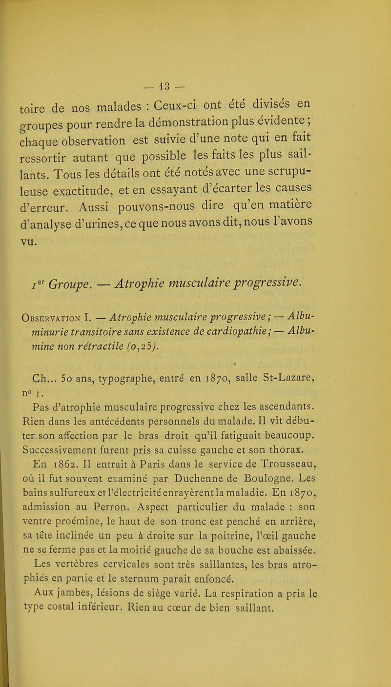 — 43 — toire de nos malades : Ceux-ci ont été divisés en groupes pour rendre la démonstration plus évidente ; chaque observation est suivie d'une note qui en fait ressortir autant que possible les faits les plus sail- lants. Tous les détails ont été notés avec une scrupu- leuse exactitude, et en essayant d'écarter les causes d'erreur. Aussi pouvons-nous dire qu'en matière d'analyse d'urines, ce que nous avons dit, nous l'avons vu. z^' Groupe. — Atrophie musculaire progressive. Observation I. — Atrophie musculaire progressive ; — Albu- minurie transitoire sans existence de cardiopathie ; — Albu- mine non rétractile (o,25). Ch... 5o ans, typographe, entré en 1870, salle St-Lazare, n I. Pas d'atrophie musculaire progressive chez les ascendants. Rien dans les antécédents personnels du malade. Il vit débu- ter son affection par le bras droit qu'il fatiguait beaucoup. Successivement furent pris sa cuisse gauche et son thorax. En 1862. Il entrait à Paris dans le service de Trousseau, où il fut souvent examiné par Duchenne de Boulogne. Les bains sulfureux et l'électricité enrayèrent la maladie. En 1870, admission au Perron. Aspect particulier du malade : son ventre proémine, le haut de son tronc est penché en arrière, sa tête inclinée un peu à droite sur la poitrine, l'œil gauche ne se ferme pas et la moitié gauche de sa bouche est abaissée. Les vertèbres cervicales sont très saillantes, les bras atro- phiés en partie et le sternum parait enfoncé. Aux jambes, lésions de siège varié. La respiration a pris le type costal inférieur. Rien au cœur de bien saillant.