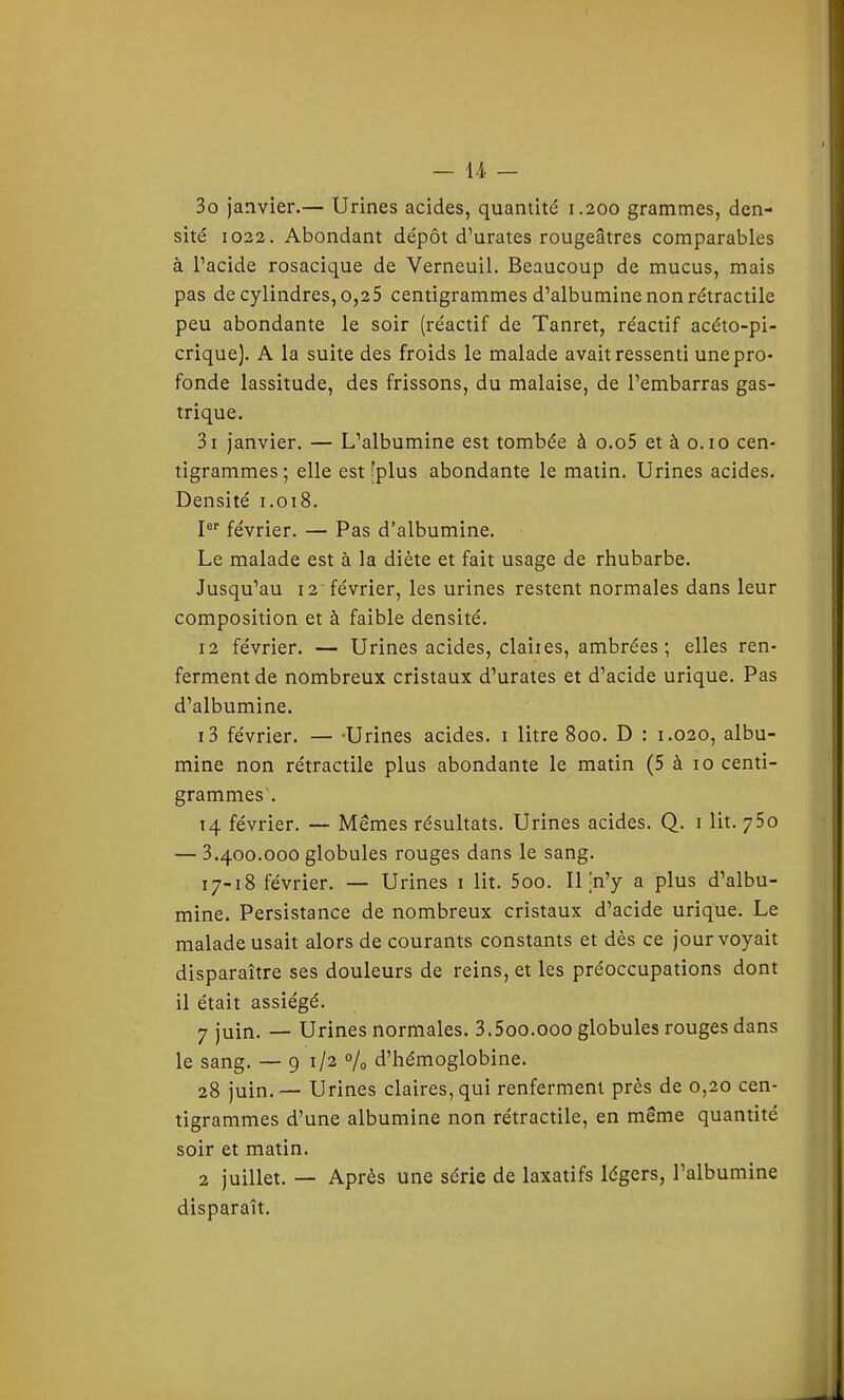 30 janvier.— Urines acides, quantité 1.200 grammes, den- sité 1022. Abondant dépôt d'urates rougeâtres comparables à Pacide rosacique de Verneuil. Beaucoup de mucus, mais pas de cylindres, 0,25 centigrammes d'albumine non rétractile peu abondante le soir (réactif de Tanret, réactif acéto-pi- crique). A la suite des froids le malade avait ressenti une pro- fonde lassitude, des frissons, du malaise, de l'embarras gas- trique. 31 janvier. — L'albumine est tombée à o.o5 et à o. 10 cen- tigrammes ; elle est ''plus abondante le matin. Urines acides. Densité 1.018. février. — Pas d'albumine. Le malade est à la diète et fait usage de rhubarbe. Jusqu'au i2' février, les urines restent normales dans leur composition et à faible densité. 12 février. — Urines acides, claites, ambrées; elles ren- ferment de nombreux cristaux d'urates et d'acide urique. Pas d'albumine. 13 février. — -Urines acides, i litre 800. D : 1.020, albu- mine non rétractile plus abondante le matin (5 à 10 centi- grammes. 14. février. — Mêmes résultats. Urines acides. Q. i lit. ySo — 3.400.000 globules rouges dans le sang. 17-18 février. — Urines i lit. 5oo. Il jn'y a plus d'albu- mine. Persistance de nombreux cristaux d'acide urique. Le malade usait alors de courants constants et dès ce jour voyait disparaître ses douleurs de reins, et les préoccupations dont il était assiégé. 7 juin. — Urines normales. 3.5oo.ooo globules rouges dans le sang. — 9 1/2 % d'hémoglobine. 28 juin. — Urines claires, qui renferment près de 0,20 cen- tigrammes d'une albumine non rétractile, en même quantité soir et matin. 2 juillet. — Après une série de laxatifs légers, l'albumine disparaît.