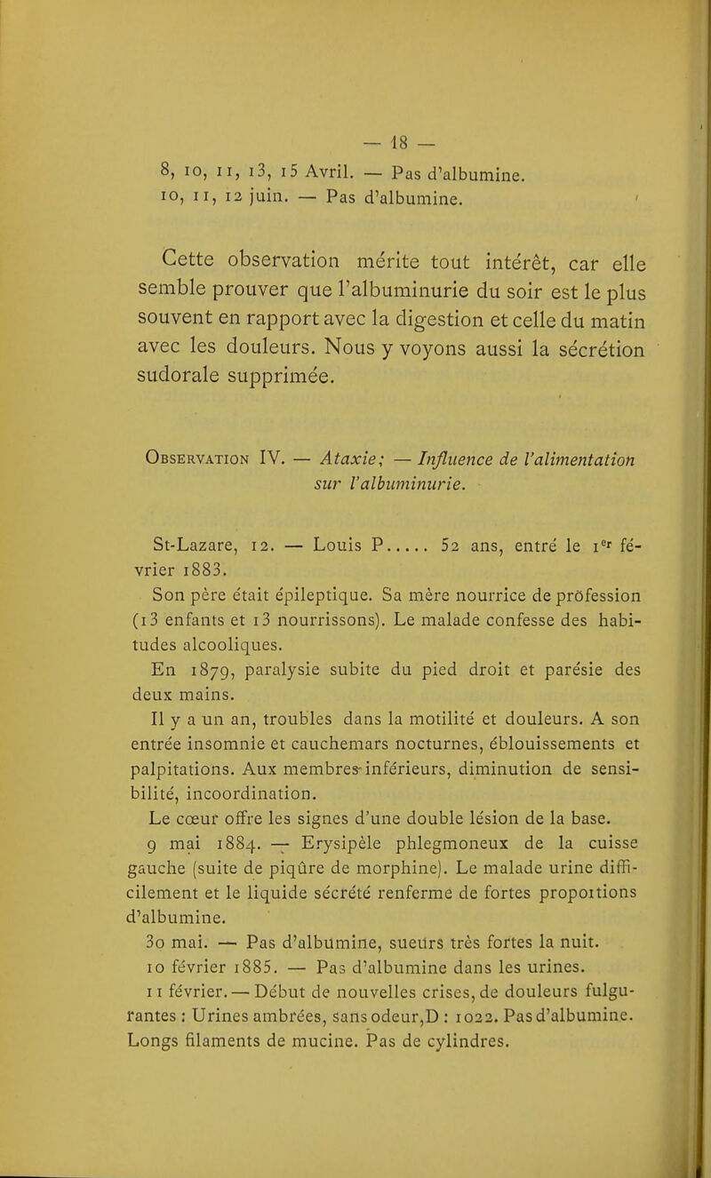 8, 10, II, i3, i5 Avril. — Pas d'albumine. 10, II, 13 juin. — Pas d'albumine. Cette observation mérite tout intérêt, car elle semble prouver que l'albuminurie du soir est le plus souvent en rapport avec la digestion et celle du matin avec les douleurs. Nous y voyons aussi la sécrétion sudorale supprimée. Observation IV. — Ataxie; — Influence de l'alimentation sur l'albuminurie. St-Lazare, 12. — Louis P 52 ans, entré le i^' fé- vrier i883. Son père était épileptique. Sa mère nourrice de profession (i3 enfants et i3 nourrissons). Le malade confesse des habi- tudes alcooliques. En 1879, paralysie subite du pied droit et parésie des deux mains. Il y a un an, troubles dans la motilité et douleurs. A son entrée insomnie et cauchemars nocturnes, éblouissements et palpitations. Aux membres-inférieurs, diminution de sensi- bilité, incoordination. Le cœur offre les signes d'une double lésion de la base. 9 mai 1884. — Erysipèle phlegmoneux de la cuisse gauche (suite de piqûre de morphine). Le malade urine diffi- cilement et le liquide sécrété renferme de fortes proposions d'albumine. 3o mai. — Pas d'albumine, sueitrs très fortes la nuit. 10 février i885. — Pas d'albumine dans les urines. 11 février. — Début de nouvelles crises, de douleurs fulgu- rantes : Urines ambrées, sansodeur,D : 1022. Pas d'albumine. Longs filaments de mucine. Pas de cylindres.