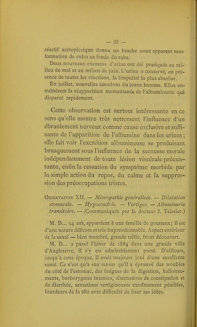 — 02 — réactif acétopicrique donna un louche assez apparent sans formation de culot au fonds du tube. Deux nouveaux examens d'urine ont été pratiqués au mi- lieu de mai et au milieu de juin. L'urine a conservé, en pré- sence de toutes les réactions, la limpidité la plus absolue. En juillet, nouvelles émotions du jeune homme. Elles en- traînèrent la réapparition momentanée de l'albuminurie qui disparut rapidement. Cette observation est surtout intéressante en ce sens qu'elle montre très nettement l'influence d'un ébranlement nerveux comme cause exclusive et suffi- sante de l'apparition de l'albumine dans les urines ; elle fait voir l'excrétion albumineuse se produisant brusquement sous l'influence de la secousse morale indépendamment de toute lésion viscérale préexis- tante, enfin la cessation du symptôme morbide par la simple action du repos, du calme et la suppres- sion des préoccupations tristes. Observation XII. — Névropathie généralisée. — Dilatation stomacale. — Hypocondrie. — Vertiges. — Albuminurie transitoire. — (Communiquée par le docteur J. Teissier.) M. D... 24 an's, appartient à une famille de goutteux; il est d'une nature délicate et très impressionnable. Aspect extérieur de la santé — bien membré, grande taille, front découvert. M. D... a passé l'hiver de 1884 dans une grande ville d'Angleterre, il s'y est admirablement porté. D'ailleurs, jusqu'à cette époque, il avait toujours joui d'une excellente santé. Ce n'est qu'à son retour qu'il a éprouvé des troubles du côté de l'estomac, des fatigues de la digestion, ballonne- ments, borborygmes intenses, alternatives de constipation et de diarrhée, sensations vertigineuses extrêmement pénibles, lourdeurs de la tete avec difficulté de fixer ses idées.