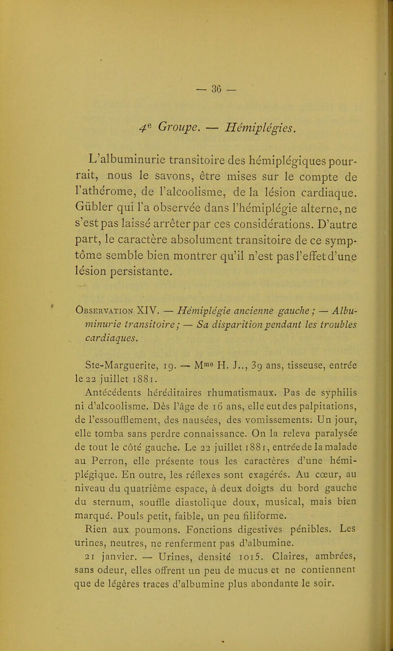 4^' Groupe. — Hémiplégies. L'albuminurie transitoire des hémiplégiques pour- rait, nous le savons, être mises sur le compte de l'athérome, de l'alcoolisme, de la lésion cardiaque. Gûbler qui l'a observée dans l'hémiplégie alterne, ne s'est pas laissé arrêter par ces considérations. D'autre part, le caractère absolument transitoire de ce symp- tôme semble bien montrer qu'il n'est pas l'effet d'une lésion persistante. Observation XIV. — Hémiplégie ancienne gauche ; — Albu- minurie transitoire ; — Sa disparition pendant les troubles cardiaques. Ste-Marguerite, ig. — M^^ H. J.., 3g ans, tisseuse, entre'e le 22 Juillet i88i. Antécédents héréditaires rhumatismaux. Pas de syphilis ni d'alcoolisme. Dès l'âge de i6 ans, elle eut des palpitations, de l'essoufflement, des nausées, des vomissements. Un jour, elle tomba sans perdre connaissance. On la releva paralysée de tout le côté gauche. Le 22 juillet 1881, entrée de la malade au Perron, elle présente tous les caractères d'une hémi- plégique. En outre, les réflexes sont exagérés. Au coeur, au niveau du quatrième espace, à deux doigts du bord gauche du sternum, souffle diastolique doux, musical, mais bien marqué. Pouls petit, faible, un peu filiforme. Rien aux poumons. Fonctions digestives pénibles. Les urines, neutres, ne renferment pas d'albumine. 21 janvier. — Urines, densité ioi5. Claires, ambrées, sans odeur, elles offrent un peu de mucus et ne contiennent que de légères traces d'albumine plus abondante le soir.