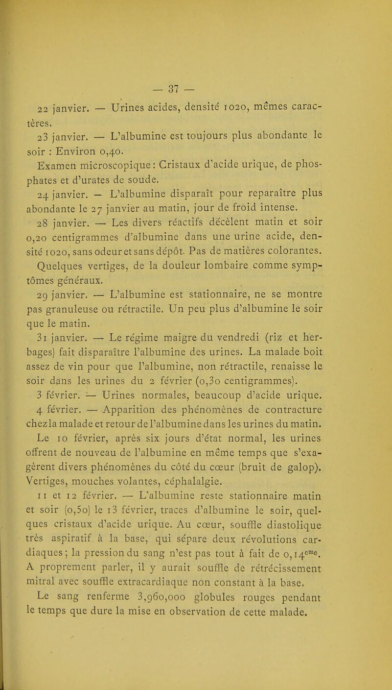 22 janvier. — Urines acides, densité 1020, mêmes carac- tères. 23 janvier. — L'albumine est toujours plus abondante le soir : Environ 0,40. Examen microscopique: Cristaux d'acide urique, de phos- phates et d'urates de soude. 24 janvier. — L'albumine disparaît pour reparaître plus abondante le 27 janvier au matin, jour de froid intense. 28 janvier. — Les divers réactifs décèlent matin et soir 0,20 centigrammes d'albumine dans une urine acide, den- sité 1020, sans odeur et sans dépôt- Pas de matières colorantes. Quelques vertiges, de la douleur lombaire comme symp- tômes généraux. 29 janvier. — L'albumine est stationnaire, ne se montre pas granuleuse ou rétractile. Un peu plus d'albumine le soir que le matin. 3i janvier. — Le régime maigre du vendredi (riz et her- bages) fait disparaître l'albumine des urines. La malade boit assez de vin pour que l'albumine, non rétractile, renaisse le soir dans les urines du 2 février (o,3o centigrammes). 3 février. — Urines normales, beaucoup d'acide urique. 4 février. — Apparition des phénomènes de contracture chezla malade et retour de l'albumine dans les urines du matin. Le 10 février, après six jours d'état normal, les urines offrent de nouveau de l'albumine en même temps que s'exa- gèrent divers phénomènes du côté du cœur (bruit de galop). Vertiges, mouches volantes, céphalalgie. II et 12 février. — L'albumine reste stationnaire matin et soir (o,5o) le i3 février, traces d'albumine le soir, quel- ques cristaux d'acide urique. Au cœur, souffle diastolique très aspiratif à la base, qui sépare deux révolutions car- diaques; la pression du sang n'est pas tout à fait de o,i4'^'<'. A proprement parler, il y aurait souffle de rétrécissement mitral avec souffle extracardiaque non constant à la base. Le sang renferme 3,960,000 globules rouges pendant le temps que dure la mise en observation de cette malade.