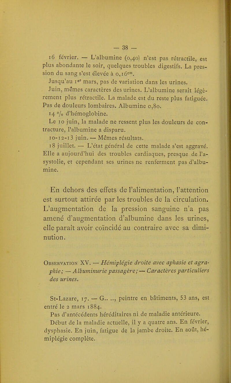 i6 février. — L'albumine (0,40) n'est pas rétractile, est plus abondante le soir, quelques troubles digestifs. La pres- sion du sang s'est élevée à 0,16'='. Jusqu'au i^' mars, pas de variation dans les urines. Juin, mêmes caractères des urines. L'albumine serait légè- rement plus rétractile. La malade est du reste plus fatiguée. Pas de douleurs lombaires. Albumine 0,80. 14 % d'hémoglobine. Le 10 juin, la malade ne ressent plus les douleurs de con- tracture, l'albumine a disparu. I o-12-13 juin. — Mêmes résultats. 18 juillet. — L'état général de cette malade s'est aggravé. Elle a aujourd'hui des troubles cardiaques, presque de l'a- systolie, et cependant ses urines ne renferment pas d'albu- mine. En dehors des effets de l'alimentation, l'attention est surtout attirée par les troubles de la circulation. L'augmentation de la pression sanguine n'a pas amené d'augmentation d'albumine dans les urines, elle paraît avoir coïncidé au contraire avec sa dimi- nution. Observation XV. — Hémiplégie droite avec aphasie et agra- phie; — Albuminurie passagère ;— Caractères pa^'ticidiers des urines. St-Lazare, 17. — G.. .., peintre en bâtiments, 53 ans, est entré le 2 mars 1884. Pas d'antécédents héréditaires ni de maladie antérieure. Début de la maladie actuelle, il y a quatre ans. En février, dysphasie. En juin, fatigue de la jambe droite. En août, hé- miplégie complète.