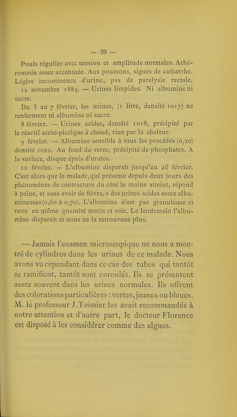 Pouls régulier avec tension et amplitude normales. Athé- romasie assez accentuée. Aux poumons, signes de catharrhe. Légère incontinence d'urine, pas de paralysie rectale. 12 novembre 1884. —Urines limpides. Ni albumine ni sucre. Du 5 au 7 février, les urines, (i litre, densité 1017) ne renferment ni albumine ni sucre. 8 février. — Urines acides, densité 1018, précipité par le réactif acéto-picrique à chaud, rien par la chaleur. g février. — Albumine sensible à tous les procédés (0,20) densité 1022. Au fond du verre, précipité de phosphates. A la surface, disque épais d'urates. 10 février. — L'albumine disparaît jusqu'au 26 février. C'est alors que le malade,qui présente depuis deux jours des phénomènes de contracture du côté le moins atteint, répond à peine, et sans avoir de fièvre, a des urines acides assez albu- mineuses(o,6o à 0,70). L'albumine n'est pas granuleuse et reste en rpeme quantité matin et soir. Le lendemain l'albu- mine disparaît et nous ne la retrouvons plus. — Jamais l'examen microscopique ne nous a mon- tré de cylindres dans les urines de ce malade. Nous avons vu cependant dans ce cas des tubes qui tantôt se ramifient, tantôt sont enroulés. Ils se présentent assez souvent dans les urines normales. Ils offrent des colorations particulières : vertes, jaunes ou bleues. M. lé professeur J.Teissier les avait recommandés à notre attention et d'autre part, le docteur Florence est disposé à les considérer comme des algues.