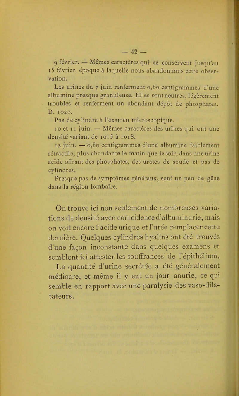 9 février. — Mêmes caractères qui se conservent jusqu'au i5 février, époque à laquelle nous abandonnons cette obser- vation. Les urines du 7 juin renferment 0,60 centigrammes d'une albumine presque granuleuse. Elles sont neutres, légèrement troubles et renferment un abondant dépôt de phosphates. D. 1020. Pas de cylindre à l'examen microscopique, 10 et II juin. — Mêmes caractères des urines qui ont une densité variant de ioi5 à 1018. 12 juin. — 0,80 centigrammes d'une albumine faiblement rétractile, plus abondante le matin que le soir, dans une urine acide offrant des phosphates, des urates de soude et pas de cylindres. Presque pas de symptômes généraux, sauf un peu de gêne dans la région lombaire. On trouve ici non seulement de nombreuses varia- tions de densité avec coïncidence d'albuminurie, mais on voit encore l'acide urique et l'urée remplacer cette dernière. Quelques cylindres hyalins ont été trouvés d'une façon inconstante dans quelques examens et semblent ici attester les souffrances de l'épitliélium. La quantité d urine sécrétée a été généralement médiocre, et même il y eut un jour anurie, ce qui semble en rapport avec une paralysie des vaso-dila- tateurs.