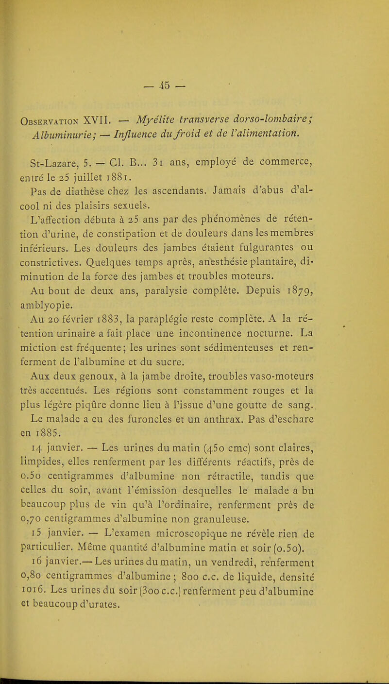 Observation XVII. — Myélite transverse dorso-lombaîre; Albuminurie; — Influence du froid et de l'alimentation. St-Lazare, 5. — Cl. B... 3i ans, employé de commerce, entré le 25 juillet i88i. Pas de diathèse chez les ascendants. Jamais d'abus d'al- cool ni des plaisirs sexuels. L'affection débuta à 25 ans par des phénomènes de réten- tion d'urine, de constipation et de douleurs dans les membres inférieurs. Les douleurs des jambes étaient fulgurantes ou constrictives. Quelques temps après, anesthésie plantaire, di- minution de la force des jambes et troubles moteurs. Au bout de deux ans, paralysie complète. Depuis 1879, amblyopie. Au 20 février i883, la paraplégie reste complète. A la ré- tention urinaire a fait place une incontinence nocturne. La miction est fréquente; les urines sont sédimenteuses et ren- ferment de l'albumine et du sucre. Aux deux genoux, à la jambe droite, troubles vaso-moteurs très accentués. Les régions sont constamment rouges et la plus légère piqûre donne lieu à l'issue d'une goutte de sang.. Le malade a eu des furoncles et un anthrax. Pas d'eschare en i885. 14 janvier. — Les urines du matin (450 cmc) sont claires, limpides, elles renferment par les différents réactifs, près de o.5o centigrammes d'albumine non rétractile, tandis que celles du soir, avant l'émission desquelles le malade a bu beaucoup plus de vin qu'à l'ordinaire, renferment près de 0,70 centigrammes d'albumine non granuleuse. 15 janvier. — L'examen microscopique ne révèle rien de particulier. Même quantité d'albumine matin et soir(o.5o). 16 janvier.—Les urines du matin, un vendredi, renferment 0,80 centigrammes d'albumine ; 800 ce. de liquide, densité 1016. Les urines du soir (3oo ce.) renferment peu d'albumine et beaucoup d'urates.