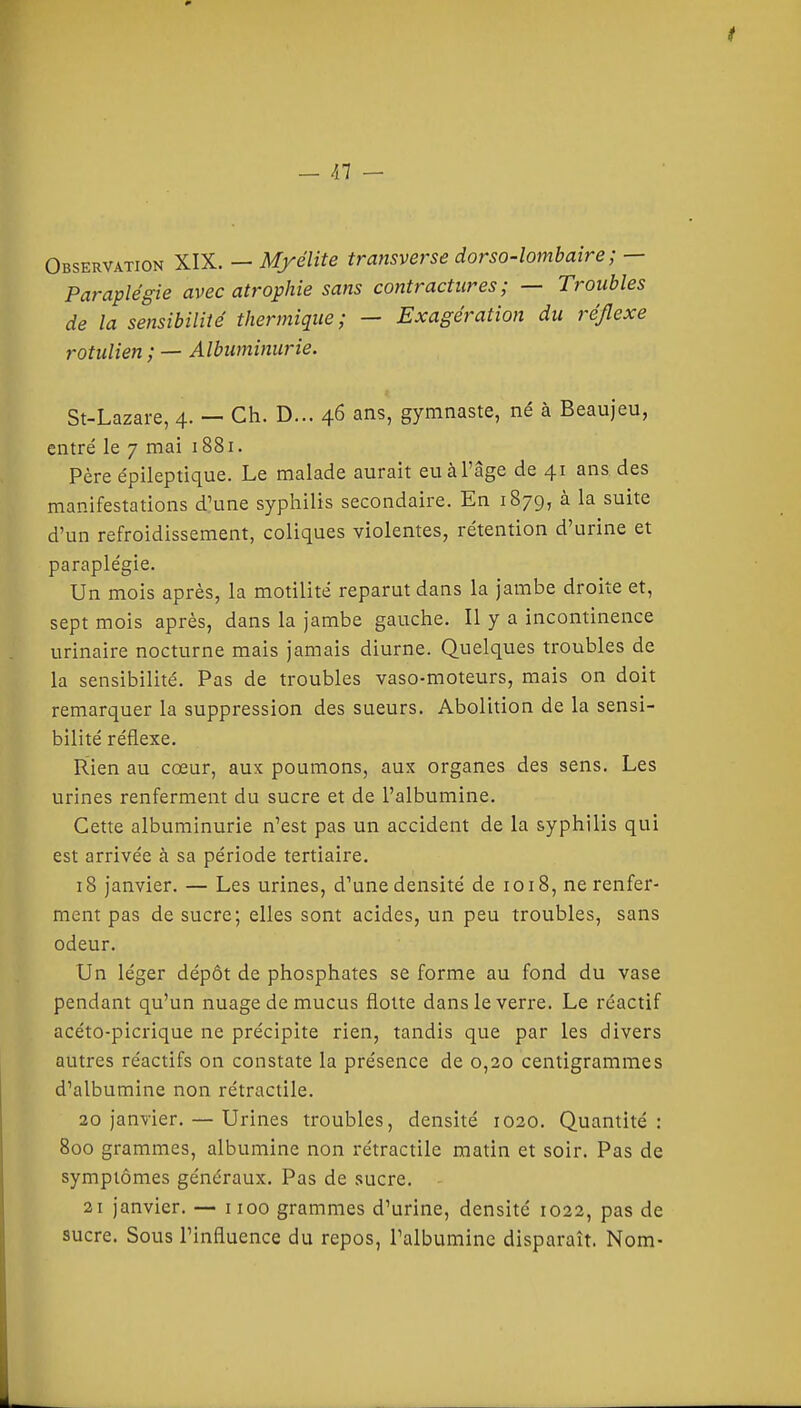 Observation XIX. — Myélite transverse dorso-lombaîre ; — Paraplégie avec atrophie sans contractures; — Troubles de la sensibilité thermique; — Exagération du réflexe rotulien ; — Albuminurie. St-Lazare, 4. — Ch. D... 46 ans, gymnaste, né à Beaujeu, entré le 7 mai 1881. Père épileptique. Le malade aurait eu à l'âge de 41 ans des manifestations d'une syphilis secondaire. En 1879, à la suite d'un refroidissement, coliques violentes, rétention d'urine et paraplégie. Un mois après, la motilité reparut dans la jambe droite et, sept mois après, dans la jambe gauche. Il y a incontinence urinaire nocturne mais jamais diurne. Quelques troubles de la sensibilité. Pas de troubles vaso-moteurs, mais on doit remarquer la suppression des sueurs. Abolition de la sensi- bilité réflexe. Rien au cœur, aux poumons, aux organes des sens. Les urines renferment du sucre et de l'albumine. Cette albuminurie n'est pas un accident de la syphilis qui est arrivée à sa période tertiaire. 18 janvier. — Les urines, d'une densité de 1018, ne renfer- ment pas de sucre; elles sont acides, un peu troubles, sans odeur. Un léger dépôt de phosphates se forme au fond du vase pendant qu'un nuage de mucus flotte dans le verre. Le réactif acéto-picrique ne précipite rien, tandis que par les divers autres réactifs on constate la présence de 0,20 centigrammes d'albumine non rétractile. 30 janvier. — Urines troubles, densité 1020. Quantité: 800 grammes, albumine non rétractile matin et soir. Pas de symptômes généraux. Pas de sucre. 21 janvier. — iioo grammes d'urine, densité 1022, pas de sucre. Sous l'influence du repos, l'albumine disparaît. Nom-