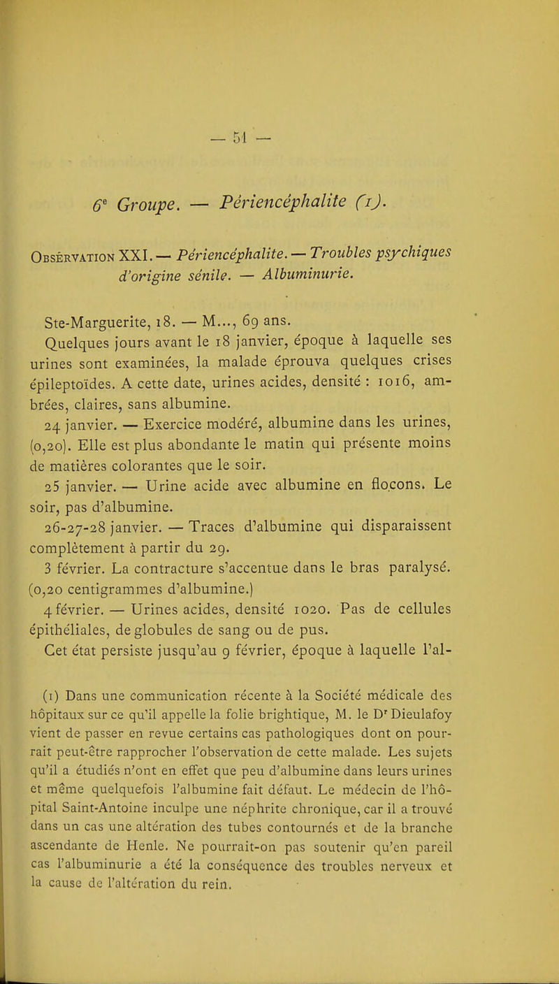 6 Groupe. — Périencéphalite Çi). Observation XXI. Périencéphalite. — Troubles psychiques d'origine sénile. — Albuminurie. Ste-Marguerite, i8. — M..., 69 ans. Quelques jours avant le 18 janvier, époque à laquelle ses urines sont examinées, la malade éprouva quelques crises épileptoïdes. A cette date, urines acides, densité : 1016, am- brées, claires, sans albumine. 24 janvier. — Exercice modéré, albumine dans les urines, (0,20). Elle est plus abondante le matin qui présente moins de matières colorantes que le soir. 25 janvier. — Urine acide avec albumine en flocons. Le soir, pas d'albumine. 26-27-28 janvier. — Traces d'albumine qui disparaissent complètement à partir du 29. 3 février. La contracture s'accentue dans le bras paralysé. (0,20 centigrammes d'albumine.) 4 février. — Urines acides, densité 1020. Pas de cellules épithéliales, de globules de sang ou de pus. Cet état persiste jusqu'au 9 février, époque à laquelle l'al- (i) Dans une communication récente à la Société médicale des hôpitaux sur ce qu'il appelle la folie brightique, M. le D'Dieulafoy vient de passer en revue certains cas pathologiques dont on pour- rait peut-être rapprocher l'observation de cette malade. Les sujets qu'il a étudiés n'ont en effet que peu d'albumine dans leurs urines et même quelquefois l'albumine fait défaut. Le médecin de l'hô- pital Saint-Antoine inculpe une néphrite chronique, car il a trouvé dans un cas une altération des tubes contournés et de la branche ascendante de Henle. Ne pourrait-on pas soutenir qu'en pareil cas l'albuminurie a été la conséquence des troubles nerveux et la cause de l'altération du rein.