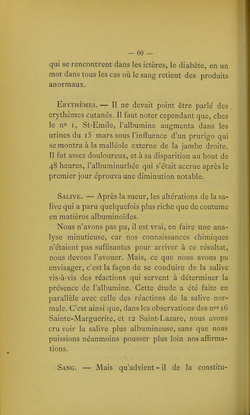 qui se rencontrent dans les ictères, le diabète, en un mot dans tous les cas où le sang retient des produits anormaux, Erythèmes. — Il ne devait point être parlé des erythèmes cutanés. Il faut noter cependant que, chez le n» I, St-Emile, l'albumine augmenta dans les urines du i5 mars sous l'influence d'un prurigo qui se montra à la malléole externe de la jambe droite. Il fut assez douloureux, et à sa disparition au bout de 48 heures, l'albuminurhée qui s'était accrue après le premier jour éprouva une diminution notable. Salive. — Après la sueur, les altérations de la sa- live qui a paru quelquefois plus riche que de coutume en matières albuminoïdes. Nous n'avons pas pu, il est vrai, en faire une ana- lyse minutieuse, car nos connaissances chimiques n'étaient pas suffisantes pour arriver à ce résultat, nous devons l'avouer. Mais, ce que nous avons pu envisager, c'est la façon de se conduire de la salive vis-à-vis des réactions qui servent à déterminer la présence de l'albumine. Cette étude a été faite en parallèle avec celle des réactions de la salive nor- male. C'est ainsi que, dans les observations des nos 16 Sainte-Marguerite, et 12 Saint-Lazare, nous avons cru voir la salive plus albumineuse, sans que nous puissions néanmoins pousser plus loin nos affirma- tions. Sang, — Mais qu'advient - il de la constitu-