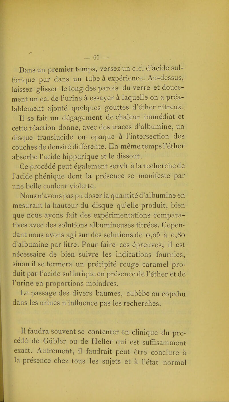 — 05 — Dans un premier temps, versez un ce. d'acide sul- furique pur dans un tube à expérience. Au-dessus, laissez glisser le long des parois du verre et douce- ment un ce. de l'urine à essayer à laquelle on a préa- lablement ajouté quelques gouttes d'éther nitreux. Il se fait un dégagement de chaleur immédiat et cette réaction donne, avec des traces d'albumine, un disque translucide ou opaque à Tintersection des couches de densité différente. En même temps l'éther absorbe l'acide hippurique et le dissout. Ce procédé peut également servir à la recherche de l'acide phénique dont la présence se manifeste par une belle couleur violette. Nous n'avons pas pu doser la quantité d'albumine en mesurant la hauteur du disque qu'elle produit, bien que nous ayons fait des expérimentations compara- tives avec des solutions albumineuses titrées. Cepen- dant nous avons agi sur des solutions de o,o5 à 0,80 d'albumine par litre. Pour faire ces épreuves, il est nécessaire de bien suivre les indications fournies, sinon il se formera un précipité rouge caramel pro- duit par l'acide sulfurique en présence dé l'éther et de l'urine en proportions moindres. Le passage des divers baumes, cubèbe ou copahu dans les urines n'influence pas les recherches. Il faudra souvent se contenter en clinique du pro- cédé de Gûbler ou de Heller qui est suffisamment exact. Autrement, il faudrait peut être conclure à la présence chez tous les sujets et à l'état normal