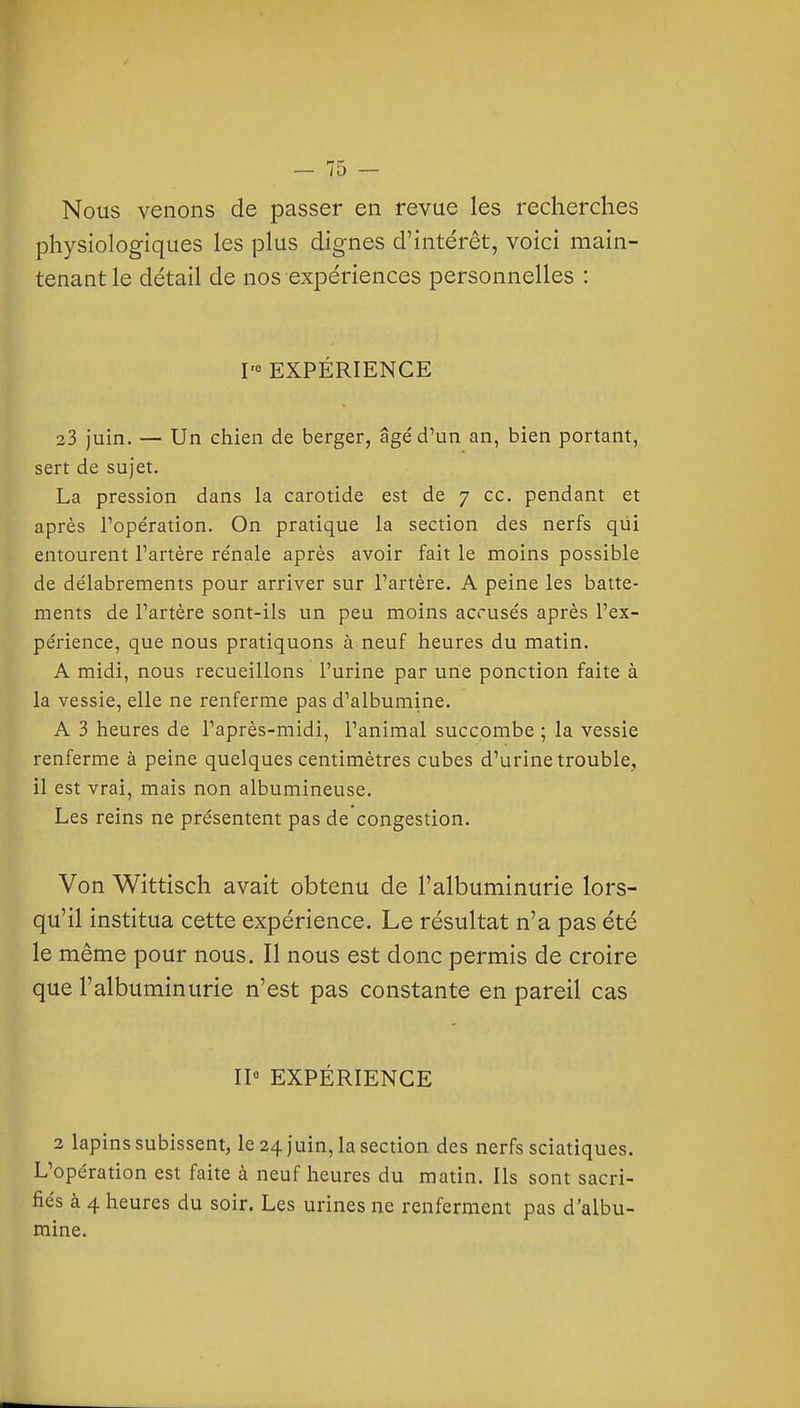 Nous venons de passer en revue les recherches physiologiques les plus dignes d'intérêt, voici main- tenant le détail de nos expériences personnelles : I'« EXPÉRIENCE 23 juin. — Un chien de berger, âgé d'un an, bien portant, sert de sujet. La pression dans la carotide est de 7 ce. pendant et après Topération. On pratique la section des nerfs qiii entourent l'artère re'nale après avoir fait le moins possible de délabrements pour arriver sur l'artère. A peine les batte- ments de l'artère sont-ils un peu moins accusés après l'ex- périence, que nous pratiquons à neuf heures du matin. A midi, nous recueillons l'urine par une ponction faite à la vessie, elle ne renferme pas d'albumine. A 3 heures de l'après-midi, l'animal succombe ; la vessie renferme à peine quelques centimètres cubes d'urine trouble, il est vrai, mais non albumineuse. Les reins ne présentent pas de congestion. Von Wittisch avait obtenu de l'albuminurie lors- qu'il institua cette expérience. Le résultat n'a pas été le même pour nous. Il nous est donc permis de croire que l'albuminurie n'est pas constante en pareil cas II« EXPÉRIENCE 2 lapins subissent, le 24 juin, la section des nerfs sciatiques. L'opération est faite à neuf heures du matin. Ils sont sacri- fiés à 4 heures du soir. Les urines ne renferment pas d'albu- mine.