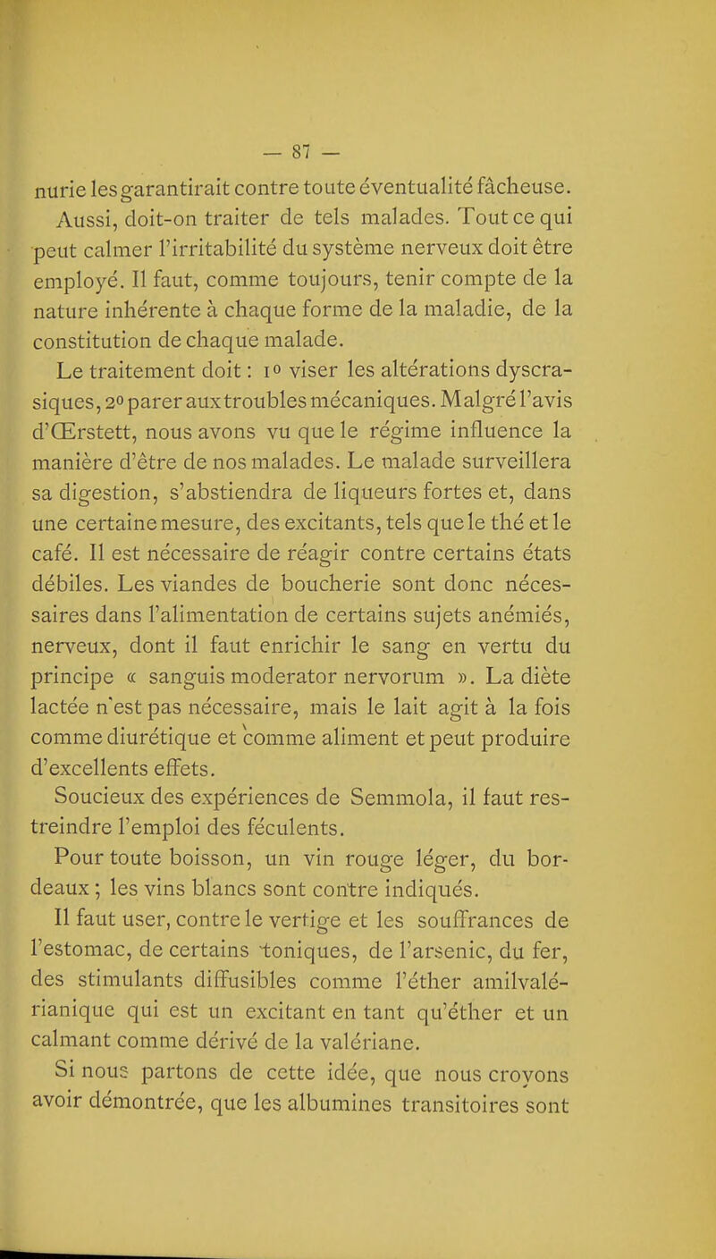 nurie les garantirait contre toute éventualité fâcheuse. Aussi, doit-on traiter de tels malades. Tout ce qui peut calmer l'irritabilité du système nerveux doit être employé. Il faut, comme toujours, tenir compte de la nature inhérente à chaque forme de la maladie, de la constitution de chaque malade. Le traitement doit : i» viser les altérations dyscra- siques, 2° parer aux troubles mécaniques. Malgré l'avis d'Œrstett, nous avons vu que le régime influence la manière d'être de nos malades. Le malade surveillera sa digestion, s'abstiendra de liqueurs fortes et, dans une certaine mesure, des excitants, tels que le thé et le café. Il est nécessaire de réagir contre certains états débiles. Les viandes de boucherie sont donc néces- saires dans l'alimentation de certains sujets anémiés, nerveux, dont il faut enrichir le sang en vertu du principe « sanguis moderator nervorum ». La diète lactée n'est pas nécessaire, mais le lait agit à la fois comme diurétique et comme aliment et peut produire d'excellents effets. Soucieux des expériences de Semmola, il faut res- treindre l'emploi des féculents. Pour toute boisson, un vin rouge léger, du bor- deaux ; les vins blancs sont contre indiqués. Il faut user, contre le vertige et les souffrances de l'estomac, de certains toniques, de l'arsenic, du fer, des stimulants diffusibles comme l'éther amilvalé- rianique qui est un excitant en tant qu'éther et un calmant comme dérivé de la valériane. Si nous partons de cette idée, que nous croyons avoir démontrée, que les albumines transitoires sont