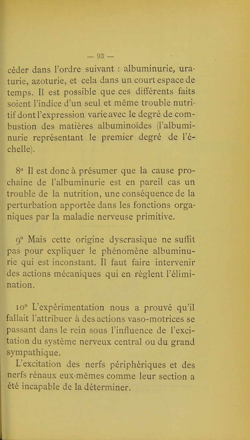 céder dans l'ordre suivant : albuminurie, ura- turie, azoturie, et cela dans un court espace de temps. Il est possible que ces différents faits soient l'indice d'un seul et même trouble nutri- tif dont l'expression varie avec le degré de com- bustion des matières albuminoïdes (l'albumi- nurie représentant le premier degré de l'é- chelle). 8° Il est donc à présumer que la cause pro- chaine de l'albuminurie est en pareil cas un trouble de la nutrition, une conséquence de la perturbation apportée dans les fonctions orga- niques par la maladie nerveuse primitive. 9° Mais cette origine dyscrasique ne suffit pas pour expHquer le phénomène albuminu- rie qui est inconstant. Il faut faire intervenir des actions mécaniques qui en règlent l'élimi- nation. lo L'expérimentation nous a prouvé qu'il fallait l'attribuer à des actions vaso-motrices se passant dans le rein sous l'influence de l'exci- tation du système nerveux central ou du grand sympathique. L'excitation des nerfs périphériques et des nerfs rénaux eux-mêmes comme leur section a été incapable de la déterminer.