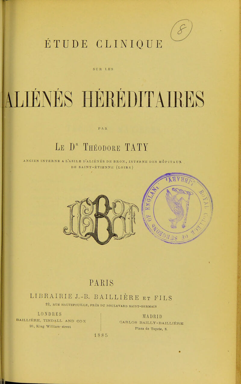 SUR LES ALIÉNÉS HÉRÉDITAIRES PAU Le D Théodore TÂTY ANCIEN INTERNE A L'aSILE d'aHÉnÉS DE BRON, INTHBNE DUS HÔPITAUX DE SAINT-ÉTIBNNE (lOIRIc) PARIS LIJJRAIRIE J.-B. BAILLIÈRE et FILS 19, UUK HAUTIiP|.:ulI,LIC, PRÈS DU HOUMCVARD SAINT-GUllMAlN LONUIIIÎS BAILLtÉRE, TINDALL AND CO X 20, King William-Street MADRID CAHLOS nAIM,Y-HAILr,rÈRE Ploia de Topcle, 8, 188!