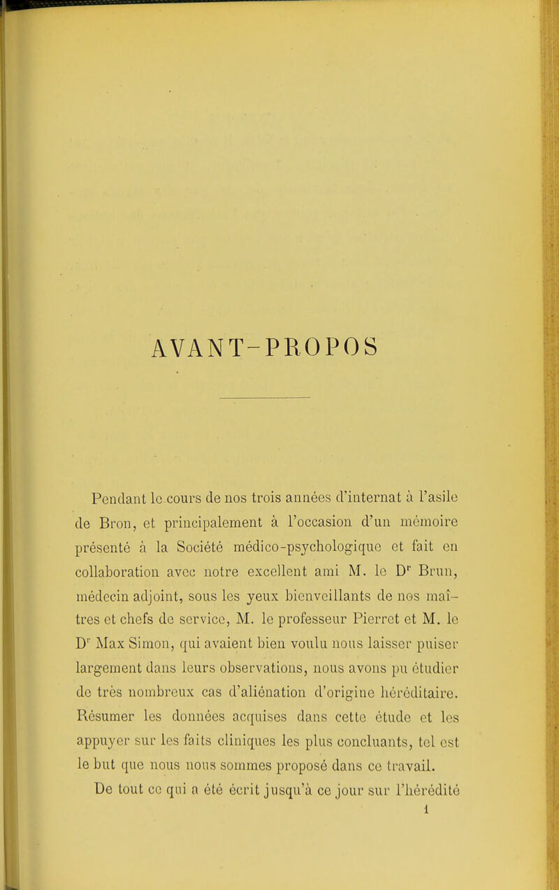 AVANT- PROPOS Pendant lo cours de nos trois années d'internat à l'asile de Bron, et principalement à l'occasion d'un mémoire présenté à la Société médico-psychologique et fait en collaboration avec notre excellent ami M. le D' Brun, médecin adjoint, sous les yeux bienveillants de nos maî- tres et chefs de service, M. le professeur Pierrot et M. le D' Max Simon, qui avaient bien voulu nous laisser puiser largement dans leurs observations, nous avons pu étudier de très nombreux cas d'aliénation d'origine héréditaire. Résumer les données acquises dans cette étude et les appuyer sur les faits cliniques les plus concluants, tel est le but que nous nous sommes proposé dans ce travail. De tout ce qui a été écrit jusqu'à ce jour sur l'hérédité i