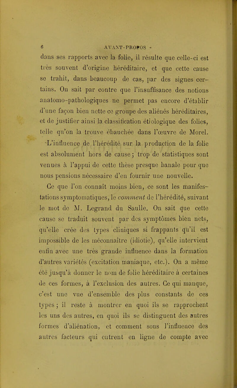 dans ses rapports avec la folie, il résulte que celle-ci est très souvent d'origine héréditaire, et que cette cause se trahit, dans beaucoup de cas, par des signes cer- tains. On sait par contre que l'insuffisance des notions anatomo-pathologiques ne permet pas encore d'établir d'une façon bien nette ce groupe des aliénés héréditaires, et de justifier ainsi la classification étiologique des folies, telle qu'on la trouve é'bauchée dans l'œuvre de Morel. L'influence de l'hérédité, sur la production de la folie est absolument hors de cause ; trop de statistiques sont venues à l'appui de cette thèse presque banale pour que nous pensions nécessaire d'en fournir une nouvelle. Ce que l'on connaît moins bien, ce sont les manifes- tations symptomatiques, le comment de l'hérédité, suivant le mot de M. Legrand du SauUe. On sait que cette cause se traduit souvent par des symptômes bien nets, qu'elle crée des types cliniques si frappants qu'il est impossible de les méconnaître (idiotie), qu'elle intervient enfin avec une très grande influence dans la formation d'autres variétés (excitation maniaque, etc.). On a même été jusqu'à donner le nom de folie héréditaire à certaines de ces formes, à l'exclusion des autres. Ce qui manque, c'est une vue d'ensemble des plus constants de ces types ; il reste à montrer en quoi ils se rapprochent les uns des autres, en quoi ils se distinguent des autres formes d'aliénation, et comment sous l'influence des autres facteurs qui entrent en ligne de compte avec